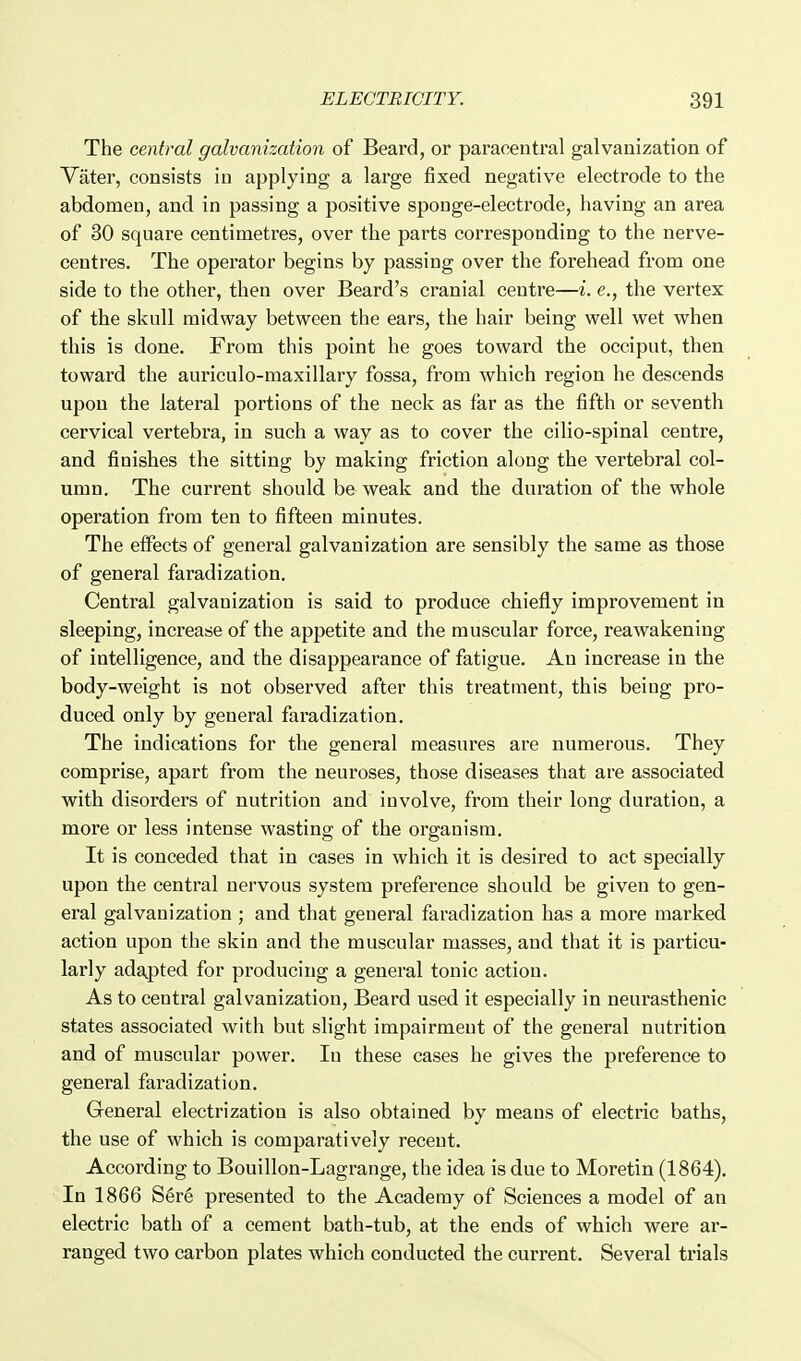 The central galvanization of Beard, or paracentral galvanization of Vater, consists in applying a large fixed negative electrode to the abdomen, and in passing a positive sponge-electrode, having an area of 30 square centimetres, over the parts corresponding to the nerve- centres. The operator begins by passing over the forehead from one side to the other, then over Beard's cranial centre—i. e., the vertex of the skull midway between the ears, the hair being well wet when this is done. From this point he goes toward the occiput, then toward the auriculo-maxillary fossa, from which region he descends upon the lateral portions of the neck as far as the fifth or seventh cervical vertebra, in such a way as to cover the cilio-spinal centre, and finishes the sitting by making friction along the vertebral col- umn. The current should be weak and the duration of the whole operation from ten to fifteen minutes. The effects of general galvanization are sensibly the same as those of general faradization. Central galvanization is said to produce chiefly improvement in sleeping, increase of the appetite and the muscular force, reawakening of intelligence, and the disappearance of fatigue. An increase in the body-weight is not observed after this treatment, this being pro- duced only by general faradization. The indications for the general measures are numerous. They comprise, apart from the neuroses, those diseases that are associated with disorders of nutrition and involve, from their long duration, a more or less intense wasting of the organism. It is conceded that in cases in which it is desired to act specially upon the central nervous system preference should be given to gen- eral galvanization ; and that general faradization has a more marked action upon the skin and the muscular masses, and that it is particu- larly adajpted for producing a general tonic action. As to central galvanization. Beard used it especially in neurasthenic states associated with but slight impairment of the general nutrition and of muscular power. In these cases he gives the preference to general faradization. General electrization is also obtained by means of electric baths, the use of which is comparatively recent. According to Bouillon-Lagrange, the idea is due to Moretin (1864). In 1866 S6r6 presented to the Academy of Sciences a model of an electric bath of a cement bath-tub, at the ends of which were ar- ranged two carbon plates which conducted the current. Several trials