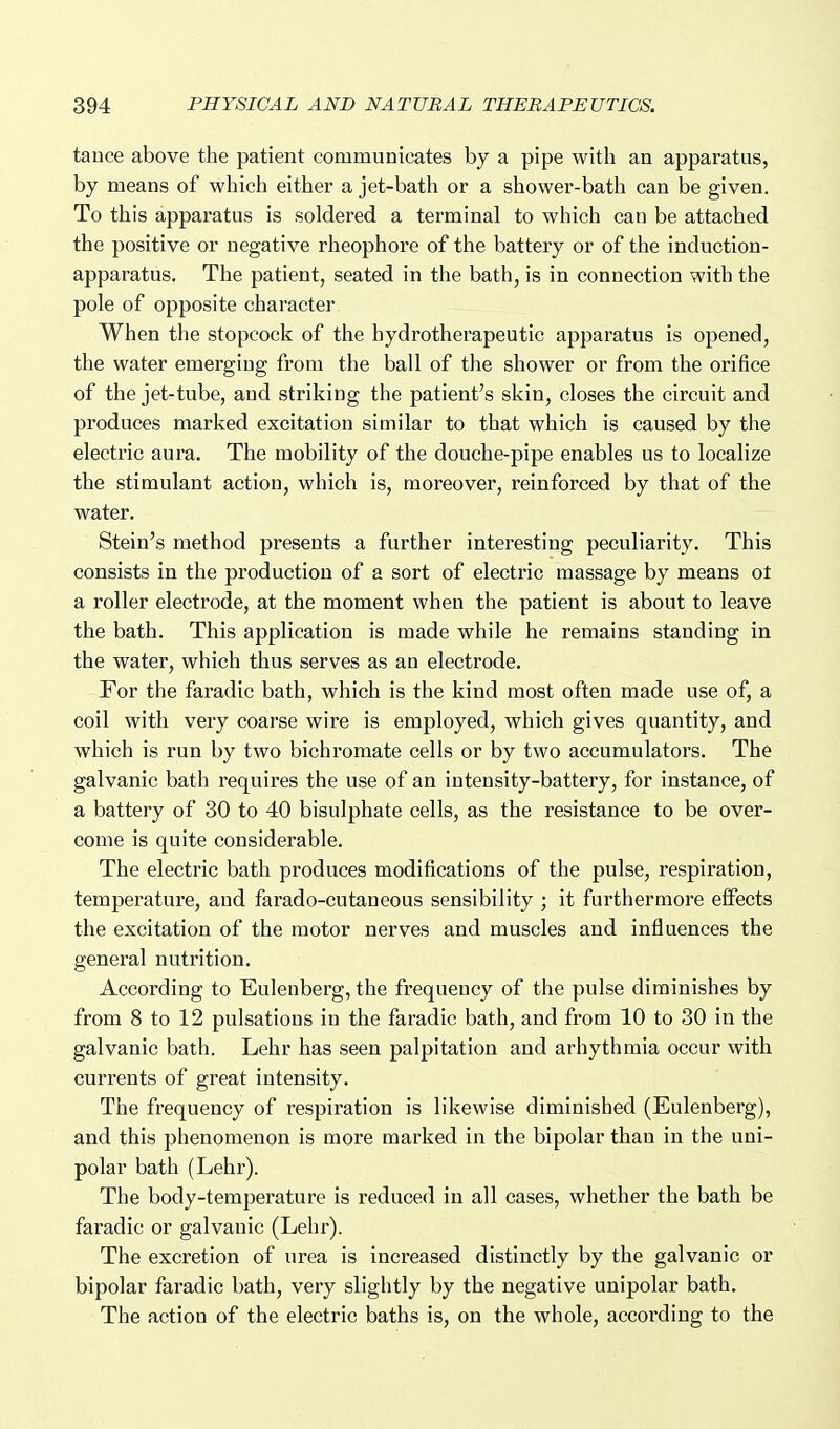 tauce above the patient communicates by a pipe with an apparatus, by means of which either a jet-bath or a shower-bath can be given. To this apparatus is soldered a terminal to which can be attached the positive or negative rheophore of the battery or of the induction- apparatus. The patient, seated in the bath, is in connection with the pole of opposite character When the stopcock of the hydrotherapeutic apparatus is opened, the water emerging from the ball of the shower or from the orifice of the jet-tube, and striking the patient's skin, closes the circuit and produces marked excitation similar to that which is caused by the electric aura. The mobility of the douche-pipe enables us to localize the stimulant action, which is, moreover, reinforced by that of the water. Stein's method presents a further interesting peculiarity. This consists in the production of a sort of electric massage by means ot a roller electrode, at the moment when the patient is about to leave the bath. This application is made while he remains standing in the water, which thus serves as an electrode. For the faradic bath, which is the kind most often made use of, a coil with very coarse wire is employed, which gives quantity, and which is run by two bichromate cells or by two accumulators. The galvanic bath requires the use of an intensity-battery, for instance, of a battery of 30 to 40 bisulphate cells, as the resistance to be over- come is quite considerable. The electric bath produces modifications of the pulse, respiration, temperature, and farado-cutaneous sensibility ; it furthermore effects the excitation of the motor nerves and muscles and influences the general nutrition. According to Eulenberg, the frequency of the pulse diminishes by from 8 to 12 pulsations in the faradic bath, and from 10 to 30 in the galvanic bath. Lehr has seen palpitation and arhythmia occur with currents of great intensity. The frequency of respiration is likewise diminished (Eulenberg), and this phenomenon is more marked in the bipolar than in the uni- polar bath (Lehr). The body-temperature is reduced in all cases, whether the bath be faradic or galvanic (Lehr). The excretion of urea is increased distinctly by the galvanic or bipolar faradic bath, very slightly by the negative unipolar bath. The action of the electric baths is, on the whole, according to the