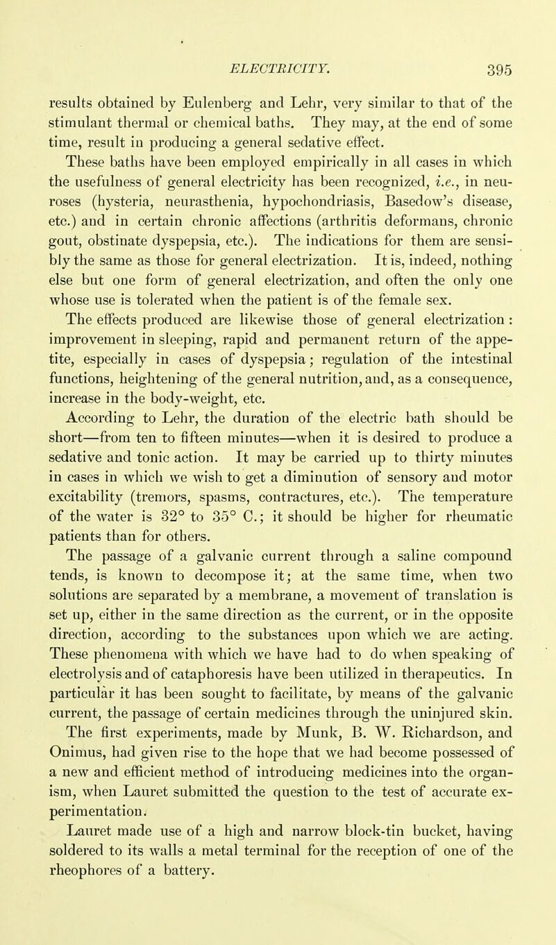 results obtained by Eulenberg and Lehr, very similar to that of the stimulant thermal or chemical baths. They may, at the end of some time, result in producing a general sedative effect. These baths have been employed empirically in all cases in which the usefulness of general electricity has been recognized, i.e., in neu- roses (hysteria, neurasthenia, hypochondriasis, Basedow's disease, etc.) and in certain chronic affections (arthritis deformans, chronic gout, obstinate dyspepsia, etc.). The indications for them are sensi- bly the same as those for general electrization. It is, indeed, nothing else but one form of general electrization, and often the only one whose use is tolerated when the patient is of the female sex. The effects produced are likewise those of general electrization: improvement in sleeping, rapid and permanent return of the appe- tite, especially in cases of dyspepsia; regulation of the intestinal functions, heightening of the general nutrition, and, as a consequence, increase in the body-weight, etc. According to Lehr, the duration of the electric bath should be short—from ten to fifteen minutes—when it is desired to produce a sedative and tonic action. It may be carried up to thirty minutes in cases in which we wish to get a diminution of sensory and motor excitability (tremors, spasms, contractures, etc.). The temperature of the water is 32° to 35° C.; it should be higher for rheumatic patients than for others. The passage of a galvanic current through a saline compound tends, is known to decompose it; at the same time, when two solutions are separated by a membrane, a movement of translation is set up, either in the same direction as the current, or in the opposite direction, according to the substances upon which we are acting. These phenomena with which we have had to do when speaking of electrolysis and of cataphoresis have been utilized in therapeutics. In particular it has been sought to facilitate, by means of the galvanic current, the passage of certain medicines through the uninjured skin. The first experiments, made by Munk, B. W. Richardson, and Onimus, had given rise to the hope that we had become possessed of a new and eflScieut method of introducing medicines into the organ- ism, when Lauret submitted the question to the test of accurate ex- perimentation. Lauret made use of a high and narrow block-tin bucket, having soldered to its walls a metal terminal for the reception of one of the rheophores of a battery.