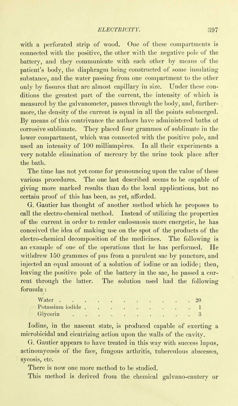 with a perforated strip of wood. Oue of these compartments is connected with the positive, the other with the negative pole of the battery, and they communicate with each other by means of the patient's body, the diaphragm being constructed of some insulating substance, and the water passing from one compartment to the other only by fissures that are almost capillary in size. Under these con- ditions the greatest part of the current, the intensity of which is measured by the galvanometer, passes through the body, and, further- more, the density of the current is equal in all the points submerged. By means of this contrivance the authors have administered baths ot corrosive sublimate. They placed four grammes of sublimate in the lower compartment, which was connected with the positive pole, and used an intensity of 100 milliamperes. In all their experiments a very notable elimination of mercury by the urine took place after the bath. The time has not yet come for pronouncing upon the value of these various procedures. The one last described seems to be capable of giving more marked results than do the local applications, but no certain proof of this has been, as yet, afforded. G. Gautier has thought of another method which he proposes to call the electro-chemical method. Instead of utilizing the properties of the current in order to render endosmosis more energetic, he has conceived the idea of making use on the spot of the products of the electro-chemical decomposition of the medicines. The following is an example of oue of the operations that he has performed. He withdrew 150 grammes of pus from a purulent sac by puncture, and injected an equal amount of a solution of iodine or an iodide; then, leaving the positive pole of the battery in the sac, he passed a cur- rent through the latter. The solution used had the following formula: Water 20 Potassium iodide .1 Glycerin 3 Iodine, in the nascent state, is produced capable of exerting a microbicidal and cicatrizing^ action upon the walls of the cavity. G. Gautier appears to have treated in this way with success lupus, actinomycosis of the face, fungous arthritis, tuberculous abscesses, sycosis, etc. There is now one more method to be studied. This method is derived from the chemical galvano-cautery or