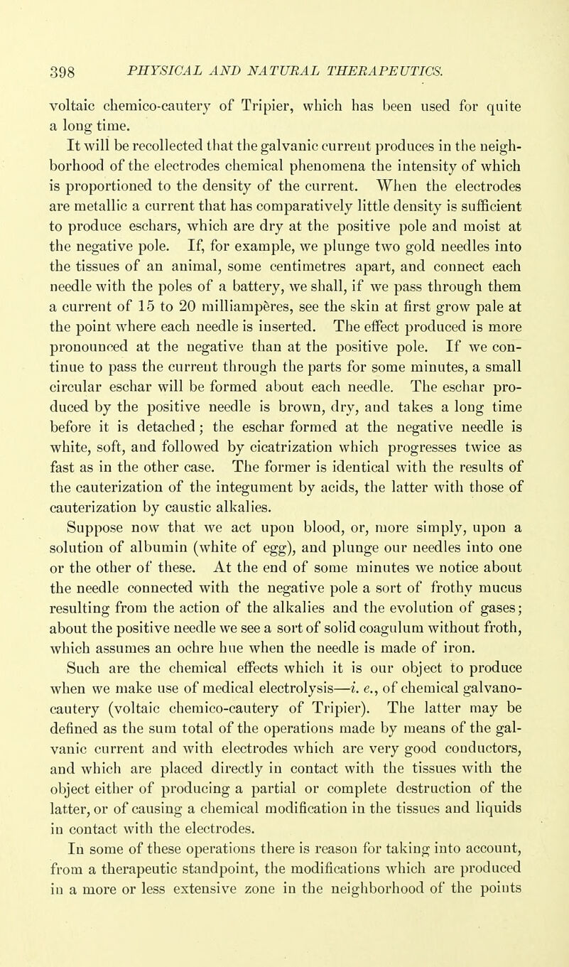 voltaic chemico-cautery of Tripier, which has been used for quite a long time. It will be recollected that the galvanic current produces in the neigh- borhood of the electrodes chemical phenomena the intensity of which is proportioned to the density of the current. When the electrodes are metallic a current that has comparatively little density is sufficient to produce eschars, which are dry at the positive pole and moist at the negative pole. If, for example, we plunge two gold needles into the tissues of an animal, some centimetres apart, and connect each needle with the poles of a battery, we shall, if we pass through them a current of 15 to 20 railliamperes, see the skin at first grow pale at the point where each needle is inserted. The effect produced is more pronounced at the negative than at the positive pole. If we con- tinue to pass the curreut through the parts for some minutes, a small circular eschar will be formed about each needle. The eschar pro- duced by the positive needle is brown, dry, and takes a long time before it is detached; the eschar formed at the negative needle is white, soft, and followed by cicatrization which progresses twice as fast as in the other case. The former is identical with the results of the cauterization of the integument by acids, the latter with those of cauterization by caustic alkalies. Suppose now that we act upon blood, or, more simply, upon a solution of albumin (white of egg), and plunge our needles into one or the other of these. At the end of some minutes we notice about the needle connected with the negative pole a sort of frothy mucus resulting from the action of the alkalies and the evolution of gases; about the positive needle we see a sort of solid coagulum without froth, which assumes an ochre hue when the needle is made of iron. Such are the chemical effects which it is our object to produce when we make use of medical electrolysis—i. e., of chemical galvano- cautery (voltaic chemico-cautery of Tripier). The latter may be defined as the sum total of the operations made by means of the gal- vanic current and with electrodes which are very good conductors, and which are placed directly in contact with the tissues with the object either of producing a partial or complete destruction of the latter, or of causing a chemical modification in the tissues and liquids in contact with the electrodes. In some of these operations there is reason for taking into account, from a therapeutic standpoint, the modifications which are produced in a more or less extensive zone in the neighborhood of the points