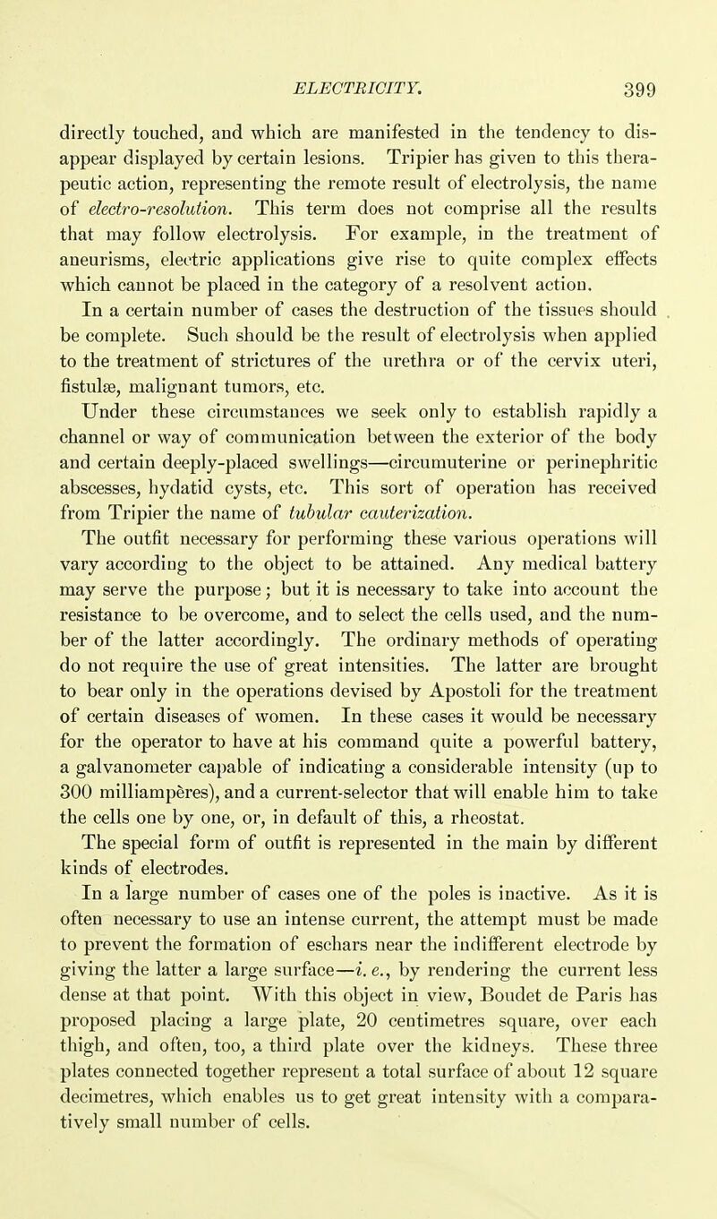 directly touched, and which are manifested in the tendency to dis- appear displayed by certain lesions. Tripier has given to this thera- peutic action, representing the remote result of electrolysis, the name of electro-resolution. This term does not comprise all the results that may follow electrolysis. For example, in the treatment of aneurisms, electric applications give rise to quite complex effects which cannot be placed in the category of a resolvent action. In a certain number of cases the destruction of the tissues should . be complete. Such should be the result of electrolysis when applied to the treatment of strictures of the urethra or of the cervix uteri, fistulse, malignant tumors, etc. Under these circumstances we seek only to establish rapidly a channel or way of communication between the extei'ior of the body and certain deeply-placed swellings—circumuterine or perinephritic abscesses, hydatid cysts, etc. This sort of operation has received from Tripier the name of tubular cauterization. The outfit necessary for performing these various operations will vary according to the object to be attained. Any medical battery may serve the purpose; but it is necessary to take into account the resistance to be overcome, and to select the cells used, and the num- ber of the latter accordingly. The ordinary methods of operating do not require the use of great intensities. The latter are brought to bear only in the operations devised by Apostoli for the treatment of certain diseases of women. In these cases it would be necessary for the operator to have at his command quite a powerful battery, a galvanometer capable of indicating a considerable intensity (up to 300 milliamperes), and a current-selector that will enable him to take the cells one by one, or, in default of this, a rheostat. The special form of outfit is represented in the main by different kinds of electrodes. In a large number of cases one of the poles is inactive. As it is often necessary to use an intense current, the attempt must be made to prevent the formation of eschars near the indifferent electrode by giving the latter a large surface—i.e., by rendering the current less dense at that point. With this object in view, Boudet de Paris has proposed placing a large plate, 20 centimetres square, over each thigh, and often, too, a third plate over the kidneys. These three plates connected together represent a total surface of about 12 square decimetres, which enables us to get great intensity with a compara- tively small number of cells.