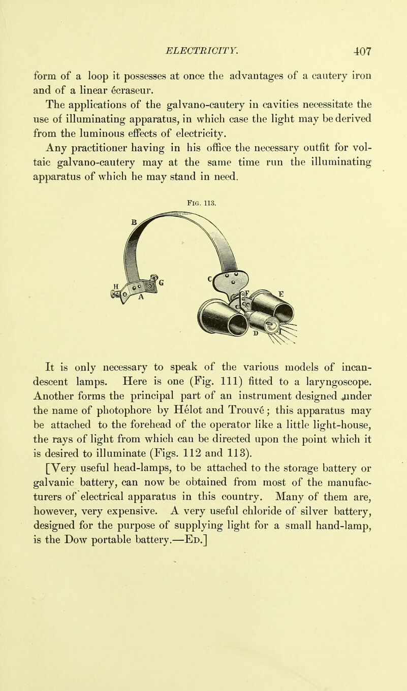 form of a loop it possesses at once the advantages of a cautery iron and of a linear 6craseur. The applications of the galvano-cautery in cavities necessitate the use of illuminating apparatus, in which case the light may be derived from the luminous effects of electricity. Any practitioner having in his office the necessary outfit for vol- taic galvano-cautery may at the same time run the illuminating apparatus of which he may stand in need. Fig. 113. It is only necessary to speak of the various models of incan- descent lamps. Here is one (Fig. Ill) fitted to a laryngoscope. Another forms the principal part of an instrument designed finder the name of photophore by Helot and Trouv6; this apparatus may be attached to the forehead of the operator like a little light-house, the rays of light from which can be directed upon the point which it is desired to illuminate (Figs. 112 and 113). [Very useful head-lamps, to be attached to the storage battery or galvanic battery, can now be obtained from most of the manufac- turers of electrical apparatus in this country. Many of them are, however, very expensive. A very useful chloride of silver battery, designed for the purpose of supplying light for a small hand-lamp, is the Dow portable battery.—Ed.]