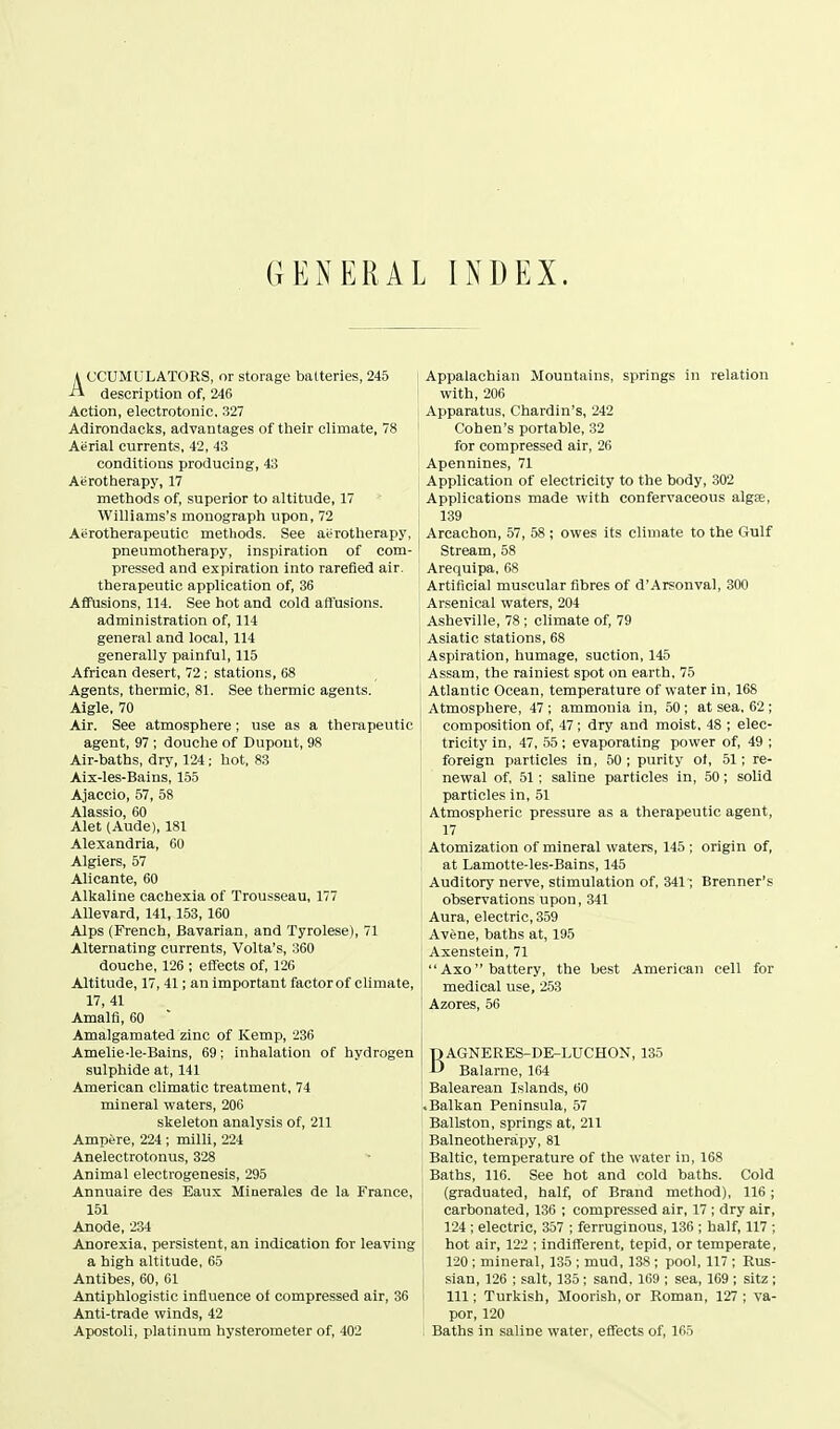 GENERAL INDEX. A CCUMULATORS, or storage batteries, 245 -A description of, 246 Action, electrotonic. 327 Adirondacks, advantages of their climate, 78 Aerial currents, 42, 43 conditions producing, 43 Aiirotherapy, 17 methods of, superior to altitude, 17 Williams's monograph upon, 72 Aerotherapeutic methods. See aerotherapy, pneumotherapy, inspiration of com- pressed and expiration into rarefied air. therapeutic application of, 36 Affusions, 114. See hot and cold affusions. administration of. 111 general and local, 114 generally painful, 115 African desert, 72 : stations, 68 Agents, thermic, 81. See thermic agents. Aigle, 70 Air. See atmosphere ; use as a therapeutic agent, 97 ; douche of Dupout, 98 Air-baths, dry, 124 ; hot, 83 Aix-les-Bains, 155 Ajaccio, 57, 58 Alassio, 60 Alet (Aude), 181 Alexandria, 60 Algiers, 57 Alicante, 60 Alkaline cachexia of Trousseau, 177 Allevard, 141, 153, 160 Alps (French, Bavarian, and Tyrolese), 71 Alternating currents, Volta's, 360 douche, 126 ; effects of, 126 Altitude, 17, 41; an important factor of climate, 17, 41 Amalfi, 60  Amalgamated zinc of Kemp, 236 Amelie-le-Bains, 69; inhalation of hydrogen sulphide at, 141 American climatic treatment, 74 mineral waters, 206 skeleton analysis of, 211 Ampere, 224 ; milli, 224 Anelectrotonus, 328 Animal electrogenesis, 295 Annuaire des Eaux Minerales de la France, 151 Anode, 234 Anorexia, persistent, an indication for leaving a high altitude, 65 Antibes, 60, 61 Antiphlogistic influence of compressed air, 36 Anti-trade winds, 42 Apostoli, platinum hysterometer of, 402 Appalachian Mountains, springs in relation with, 206 Apparatus, Chardin's, 242 Cohen's portable, 32 for compressed air, 26 Apennines, 71 Application of electricity to the body, 302 Applications made with confervaceous alga, 139 Arcachon, 57, 58 ; owes its climate to the Gulf ' Stream, 58 Arequipa, 68 Artificial muscular fibres of d'Arsonval, 300 Arsenical waters, 204 Asheville, 78; climate of, 79 Asiatic stations, 68 Aspiration, humage, suction, 145 Assam, the rainiest spot on earth, 75 Atlantic Ocean, temperature of water in, 168 I Atmosphere, 47 ; ammonia in, 50 ; at sea, 62 ; I composition of, 47; dry and moist, 48 ; elec- tricity in, 47, 55; evaporating power of, 49 ; foreign particles in, 50 ; purity of, 51; re- newal of, 51; saline particles in, 50; solid I particles in, 51 Atmospheric pressure as a therapeutic agent, 17 Atomization of mineral waters, 145 ; origin of, at Lamotte-les-Bains, 145 Auditory nerve, stimulation of, 341; Brenner's observations upon, 341 Aura, electric, 359 Avene, baths at, 195 Axenstein, 71  Axo battery, the best American cell for medical use, 253 ' Azores, 56 BAGNERES-DE-LUCHON, 135 Balarne, 164 Balearean Islands, 60 .Balkan Peninsula, 57 Ballston, springs at, 211 i Balneotherapy, 81 Baltic, temperature of the water in, 168 Baths, 116. See hot and cold baths. Cold (graduated, half, of Brand method), 116; carbonated, 136 ; compressed air, 17 ; dry air, 124 ; electric, 357 ; ferruginous, 136 ; half, 117 ; hot air, 122 ; indifferent, tepid, or temperate, : 120 ; mineral, 135 ; mud, 138 ; pool, 117 ; Rus- i sian, 126 ; salt, 135 ; sand, 169 ; sea, 169 ; sitz ; 111; Turkish, Moorish, or Roman, 127 ; va- por, 120 Baths in saline water, effects of, 165