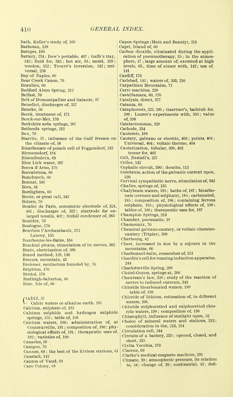 Bath, Keller's study of, 166 I Barbotan, 138 Bareges, 160 ' Battery, 234 ; Dow's portable, 407 ; Gafl'e's tray, 242; fluid for, 343 ; hot air, 83; moist, 239 ; tension, 252; Trouve's inversion, 242; uni- versal, 259 Bay of Naples, 60 Bear Creek Canon, 76 Beaulieu, 60 Bedford Alum Spring, 212 Belfast, 70 Belt of Dumontpallier and Galante, 97 Benedict, discharges of, 357 Beneke, 56 Berck, treatment of, 171 Berck-sur-Mer, 170 Berkshire soda springs, 207 Bethesda springs, 213 Bex, 70 Biarritz. 57; influence of the Gulf Stream on the climate of, 58 Bicarbonate of potash cell of Poggendorf, 243 Birmensdorf, 184 Bloemfoulein, 69 Blue Lick water, 207 Bocca d'Arno, 170 Boccabruna, 60 Bonchurch, 60 Bonnal, 103 Bora, 44 Bordighera, 60 Boute, or great cell, 243 Botzen, 70 Boudet de Paris, concentric electrode of, 324, 401; discharger of, 357; electrode for en- larged tonsils, 402 ; tinfoil condenser of, 265 Boulder, 76 Boulogne, 170 Bourbon I'Archambault, 172 Lancey, 135 Bourbonne-les-Bains, 164 Brachial plexus, stimulation of its nerves, 382 Brain, electrization of, 366 Brand method, 129, 130 Breezes, mountain, 43 Brehmer, sanitarium founded by, 70 Brighton, 170 Bristol, 170 Budleigh-Salterton, 60 Bute, Isle of, 60 pADIZ, 57 Calcic waters or alkaline earth, 181 Calcium, sulphate of, 182 Calcium sulphide and hydrogen sulphide springs, 155 ; table of, 156 Calcium waters, 180; administration of, at Contrexeville, 181; composition of, 180; phy- siological effects of, 181; therapeutic uses of, 182; varieties of, 180 Canaries, 56 Canigou, 70 Cannes, 60; the best of the Kiviera stations, 61 Canstatt, 142 Canton of Vaud, 68 Cape Colony, 68 Capon Springs (Main and Beauty), 213 Capri, Island of, 60 Carbon dioxide, eliminated during the appli- cation of pneumotherapy, 35; in the atmos- phere, 47 ; large amount of, excreted at high levels, 65, time of stance with, 142; use of, 141 Cardiff, 170 Carlsbad, 142 ; waters of, 203, 210 Carpathian Mountains, 71 Carre machine, 228 Castellamara, 60, 170 Catalysis, direct, 377 Catania, 60 Cataphoresis, 323, 395; Gaertuer's, bathtub for, 396; Lauret's experiments with, 395; value of, 396 Catelectrotonus, 328 Cathode, 234 Cauterets, 160 Cautery, galvano or electric, 403; points, 404; Universal, 404; voltaic thermo, 404 Cauterization, tubular, 399, 402 trocar for, 402 Cell, Daniell's, 237 Celles, 142 Cephalic circuit, 390; douche, 113 Cerebrum, action of the galvanic current upon, 330 Cervical sympathetic nerve, stimulation of, 342 Challes, springs of, 155 Chalybeate waters, 185; baths of, 187 ; bicarbo- nate (crenate and sulphate), 185; carbonated. 185; composition of, 186; containing ferrous sulphate, 185 ; physiological effects of, 186; tables of, 186; therapeutic uses for, 187 Champion Springs, 210 Chamber, pneumatic, 18 Chamounix, 70 Chemical galvano-cautery, or voltaic chemico- cautery (Tripier), 398 Cherbourg, 42 Chest, increased in size by a sojourn in the mountains, 66 I Charhonnel-Salle, researches of, 351 I Chardin's cell for running induction apparatus, 244 Charlotteville Spring, 208 Chiitel-Guyon, springs at, 200 Chauveau's law, 336; study of the reaction of nerves to induced currents, 343 Chloride bicarbonated waters, 199 table of. 199 Chloride of lithium, estimation of, in different waters, 206. ! Chloride sulphuretted and sulphuretted chlo- ride waters, 198; composition of, 198 Chlorophyll, influence of sunlight upon, 52 t^hoice of mineral waters and stations, 213; consideration in the, 213, 214 Circulation cell, 244 Circuits of a battery, 235; opened, closed, and short, 235 Civita Vecchia, 170 Clarens, 69 Clarke's medical-magneto machine, 291 Climate, 39 ; atmospheric pressure, its relation to, 54; change of, 39; continental, 42; defi-