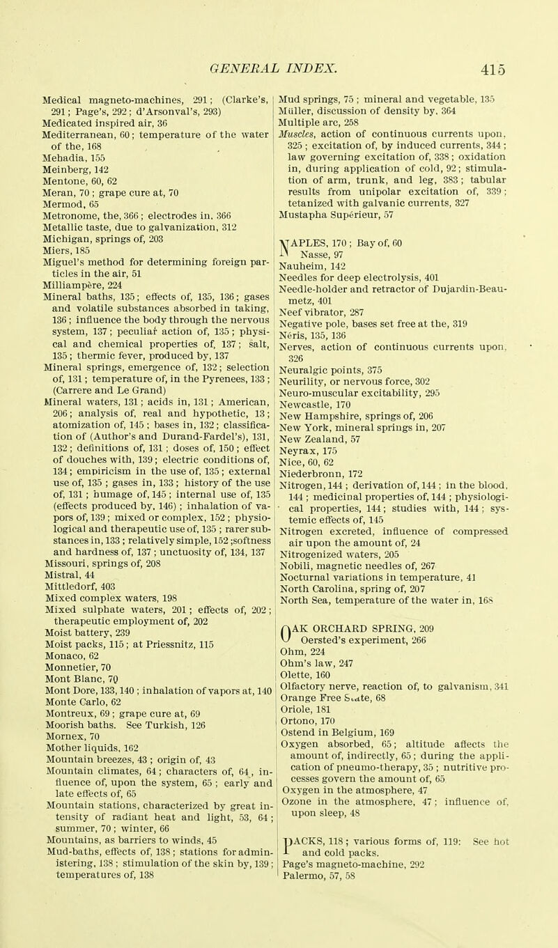 Medical magneto-machines, 291; (Clarke's, 291; Page's, 292 ; d'Arsonval's, 293) Medicated inspired air, 36 Mediterranean, 60; temperature of the water of the,168 Mehadia. 155 Meinberg, 1'42 Mentone, 60, 62 Meran, 70 ; grape cure at, 70 Mermod, 65 Metronome, the, 366; electrodes in. 366 Metallic taste, due to galvanization, 312 Michigan, springs of, 203 Miers, 185 Miguel's method for determining foreign par- ticles in the air, 51 Milliampfere, 224 Mineral baths, 135; effects of, 135, 136; gases and volatile substances absorbed in taking, 136; influence the body through the nervous system, 137; peculiar action of, 135; physi- cal and chemical properties of, 137; salt, 135; thermic fever, produced by, 137 Mineral springs, emergence of, 132; selection of, 131; temperature of, in the Pyrenees, 133; (Carrere and Le Grand) Mineral waters, 131; acids in, 131; American, 206; analysis of, real and hypothetic, 13; atomization of, 145 ; bases in, 132; classifica- tion of (Author's and Durand-Fardel's), 131, 132 ; definitions of, 131 ; doses of. 150 ; effect of douches with, 139; electric conditions of, 134; empiricism in the use of, 135; external use of, 135 ; gases in, 133 ; history of the use of, 131; humage of, 145; internal use of, 135 (efiects produced by. 146) ; inhalation of va- pors of, 139 ; mixed or complex, 152 ; physio- logical and therapeutic use of. 135 ; rarer sub- stances in, 133; relatively simple, 162 ;softness and hardness of, 137 ; unctuosity of, 134, 137 Missouri, springs of, 208 Mistral, 44 Mittledorf, 403 Mixed complex waters, 198 Mixed sulphate waters, 201; effects of, 202; therapeutic employment of, 202 Moist battery, 239 Moist packs, 115; at Priessnitz, 115 Monaco. 62 Monnetier, 70 Mont Blanc, 70 Mont Dore, 133,140 ; inhalation of vapors at, 140 Monte Carlo, 62 Montreux, 69; grape cure at, 69 Moorish baths. See Turkish, 126 Mornex, 70 Mother liquids, 162 Mountain breezes, 43 ; origin of, 43 Mountain climates, 64; characters of, 64, in- fluence of, upon the system, 65 ; early and late effects of, 65 Mountain stations, characterized by great in- tensity of radiant heat and light, 53, 64 ; summer, 70 ; winter, 66 Mountains, as barriers to winds, 45 Mud-baths, effects of, 138; stations foradmin- istering. 138 ; stimulation of the skin by, 139; temperatures of, 138 Mud springs, 75 ; mineral and vegetable, 135 Miiller, discussion of density by. 364 Multiple arc, 258 Muscles, action of continuous currents upon, 325 ; excitation of, by induced currents, 344 ; law governing excitation of, 338; oxidation in, during application of cold, 92; stimula- tion of arm, trunk, and leg, 383; tabular results from unipolar excitation of, 339; tetanized with galvanic currents, 327 Mustapha Superieur, .57 NAPLES, 170 ; Bay of. 60 Nasse, 97 Nauheim, 142 Needles for deep electrolysis, 401 Needle-holder and retractor of Dujardin-Beau- metz, 401 Neef vibrator, 287 Negative pole, bases set free at the, 319 Neris, 135, 136 Nerves, action of continuous currents upon. 326 Neuralgic points, 375 Neurility, or nervous force, 302 Neuro-muscular excitability, 295 Newcastle, 170 New Hampshire, springs of, 206 New York, mineral springs in, 207 New Zealand, 57 Neyrax, 175 Nice, 60, 62 Niederbronn, 172 Nitrogen, 144 ; derivation of, 144; in the blood. 144 ; medicinal properties of, 144 ; physiologi- ■ cal properties, 144; studies with, 144 ; sys- { temic effects of, 145 Nitrogen excreted, influence of compressed air upon the amount of, 24 ; Nitrogenized waters, 205 Nobili, magnetic needles of, 267 1 Nocturnal variations in temperature, 41 North Carolina, spring of, 207 North Sea, temperature of the water in, 168 OAK ORCHARD SPRING. 209 Oersted's experiment, 266 Ohm, 224 Ohm's law, 247 [ Olette, 160 Olfactory nerve, reaction of, to galvanism, 341 Orange Free &i-<tte, 68 Oriole, 181 Ortono, 170 Ostend in Belgium, 169 Oxygen absorbed, 65; altitude affects the amount of, indirectly, 65; during the appli- cation of pneumo-therapy, 35 ; nutritive pro- cesses govern the amount of, 65 Oxygen in the atmosphere, 47 Ozone in the atmosphere, 47; influence of, upon sleep, 48 PACKS, 118; various forms of, 119: See hot and cold packs. Page's magneto-machine, 292 Palermo, 57, 58