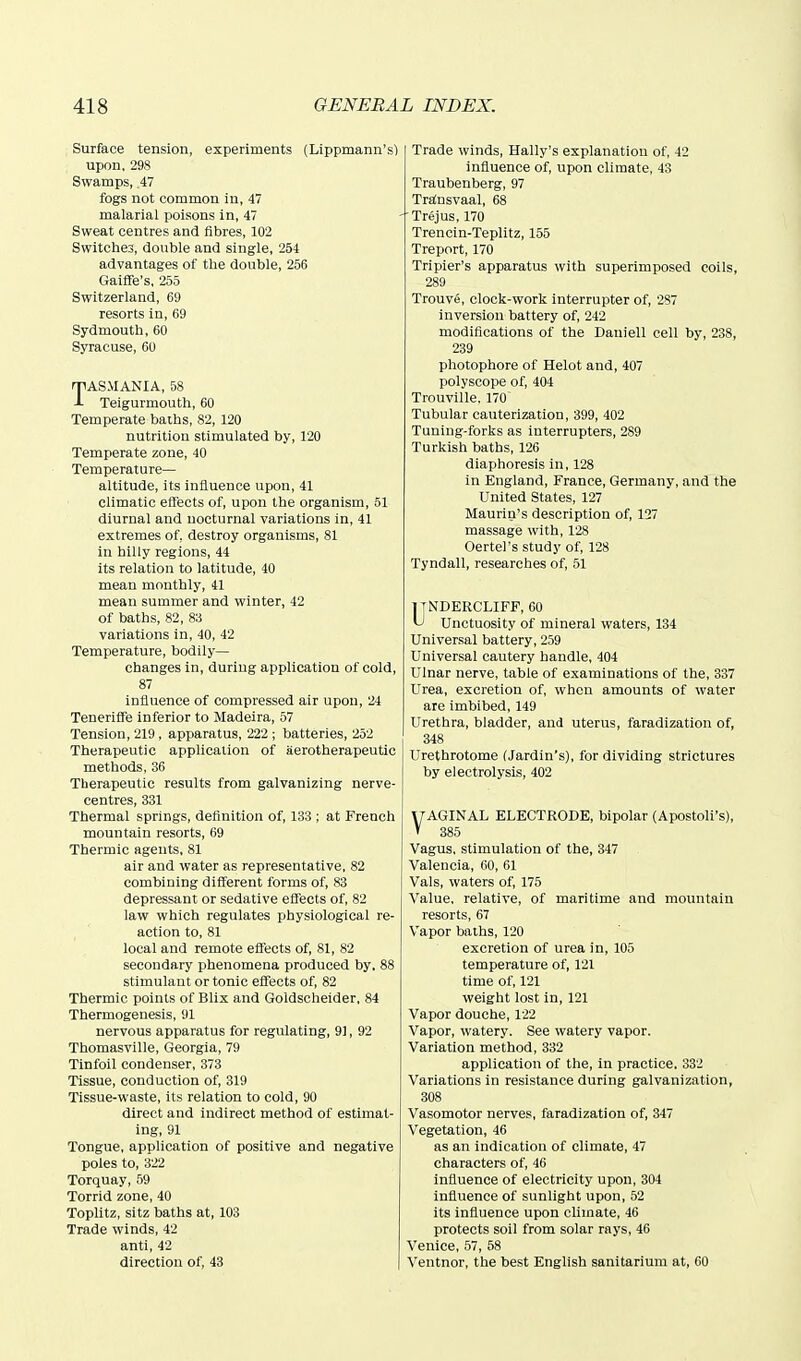 Surface tension, experiments (Lippmann's) upon, 298 Swamps, .47 fogs not common in, 47 malarial poisons in, 47 Sweat centres and fibres, 102 Switches, double and single, 254 advantages of the double, 256 Gaiffe's, 255 Switzerland, 69 resorts in, 69 Sydmouth, 60 Syracuse, 60 TASMANIA, 58 Teigurmouth, 60 Temperate baths, 82, 120 nutrition stimulated by, 120 Temperate zone, 40 Temperature— altitude, its influence upon, 41 climatic effects of, upon the organism, 51 diurnal and nocturnal variations in, 41 extremes of, destroy organisms, 81 in hilly regions, 44 its relation to latitude, 40 mean monthly, 41 mean summer and winter, 42 of baths, 82, 83 variations in, 40, 42 Temperature, bodily— changes in, during application of cold, 87 influence of compressed air upon, 24 TenerifTe inferior to Madeira, 57 Tension, 219 , apparatus, 222 ; batteries, 252 Therapeutic application of aerotherapeutic methods, 36 Therapeutic results from galvanizing nerve- centres, 331 Thermal springs, definition of, 133 ; at French mountain resorts, 69 Thermic agents, 81 air and water as representative, 82 combining different forms of, 83 depressant or sedative effects of, 82 law which regulates physiological re- action to, 81 local and remote effects of, 81, 82 secondary phenomena produced by, 88 stimulant or tonic effects of, 82 Thermic points of Blix and Goldscheider. 84 Thermogenesis, 1)1 nervous apparatus for regulating, 91, 92 Thomasville, Georgia, 79 Tinfoil condenser, 373 Tissue, conduction of, 319 Tissue-waste, its relation to cold, 90 direct and indirect method of estimat- ing, 91 Tongue, application of positive and negative poles to, 322 Torquay, 59 Torrid zone, 40 Toplitz, sitz baths at, 103 Trade winds, 42 anti, 42 direction of, 43 Trade winds, Hally's explanation of, 42 influence of, upon climate, 43 Traubenberg, 97 Tralnsvaal, 68 'Trejus, 170 Trencin-Teplitz, 155 Treport, 170 Tripier's apparatus with superimposed coils, 289 Trouve, clock-work interrupter of, 287 inversion battery of, 242 modifications of the Dauiell cell by, 238, 239 photophore of Helot and, 407 polyscope of, 404 Trouville. 170^ Tubular cauterization, 399, 402 Tuning-forks as interrupters, 289 Turkish baths, 126 diaphoresis in, 128 in England, France, Germany, and the United States, 127 Maurin's description of, 127 massage with, 128 Oertel's study of, 128 Tyndall, researches of, 51 jTNDERCLIFP, 60 ^ Unctuosity of mineral waters, 134 Universal battery, 259 Universal cautery handle, 404 Ulnar nerve, table of examinations of the, 337 Urea, excretion of, when amounts of water are imbibed, 149 Urethra, bladder, and uterus, faradization of, 348 Urethrotome (Jardin's), for dividing strictures by electrolysis, 402 yAGINAL ELECTRODE, bipolar (Apostoli's), V 385 Vagus, stimulation of the, 347 Valencia, 60, 61 Vals, waters of, 175 Value, relative, of maritime and mountain resorts, 67 Vapor baths, 120 excretion of urea in, 105 temperature of, 121 time of, 121 weight lost in, 121 Vapor douche, 122 Vapor, watery. See watery vapor. Variation method, 332 application of the, in practice. 332 Variations in resistance during galvanization, 308 Vasomotor nerves, faradization of, 347 Vegetation, 46 as an indication of climate, 47 characters of, 46 influence of electricity upon, 304 influence of sunlight upon, 52 its influence upon climate, 46 protects soil from solar rays, 46 Venice, 57, 58 Ventnor, the best English sanitarium at, 60