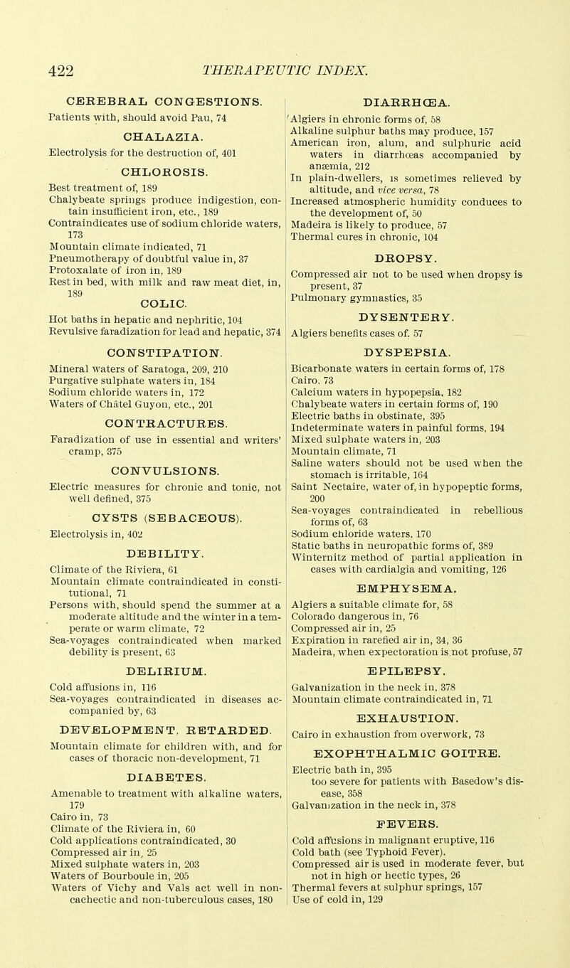 CEREBRAL CONGESTIONS. Patients witb, should avoid Pau, 74 CHALAZIA. Electrolysis for the destruction of, 401 CHLOROSIS. Best treatment of, 189 Chalybeate springs produce indigestion, con- tain insufficient iron, etc., 189 Contraindicates use of sodium chloride waters, 173 Mountain climate indicated, 71 Pneumotherapy of doubtful value in, 37 Protoxalate of iron in, 189 Rest in bed, with milk and raw meat diet, in, 189 COLIC. Hot baths in hepatic and nephritic, 104 Revulsive faradization for lead and hepatic, 374 CONSTIPATION. Mineral waters of Saratoga, 209, 210 Purgative sulphate waters in, 184 Sodium chloride waters in, 172 Waters of ChAtel Guy on, etc., 201 CONTRACTURES. Faradization of use in essential and writers' cramp, 375 CONVULSIONS. Electric measures for chronic and tonic, not well defined, 375 CYSTS (SEBACEOUS). Electrolysis in, 402 DEBILITY. Climate of the Riviera, 61 Mountain climate contraindicated in consti- tutional, 71 Persons with, should spend the summer at a moderate altitude and the winter in a tem- perate or warm climate, 72 Sea-voyages contraindicated when marked debility is present, 63 DELIRIUM. Cold affusions in, 116 Sea-voyages coutraindicated in diseases ac- companied by, 63 DEVELOPMENT. RETARDED. Mountain climate for children with, and for cases of thoracic non-development, 71 DIABETES. Amenable to treatment with alkaline waters, 179 Cairo in, 73 Climate of the Riviera in, 60 Cold applications contraindicated, 30 Compressed air in, 25 Mixed sulphate waters in, 203 Waters of Bourboule in, 205 Waters of Vichy and Vals act well in non- cachectic and non-tuberculous cases, 180 DIARRHCEA. 'Algiers in chronic forms of 58 Alkaline sulphur baths may produce, 157 American iron, alum, and sulphuric acid waters in diarrhoeas accompanied by ansemia, 212 In plain-dwellers, is sometimes relieved by altitude, and vice versa, 78 Increased atmospheric humidity conduces to the development of, 50 Madeira is likely to produce, 57 Thermal cures in chronic, 104 DROPSY. Compressed air not to be used when dropsy is present, 37 Pulmonary gymnastics, 35 DYSENTERY. Algiers benefits cases of. .57 DYSPEPSIA. Bicarbonate waters in certain forms of, 178 Cairo. 73 Calcium waters in hypopepsia, 182 Chalybeate waters in certain forms of, 190 Electric baths in obstinate, 395 Indeterminate waters in painful forms, 194 Mixed sulphate waters in, 203 Mountain climate, 71 Saline waters should not be used when the stomach is irritable, 164 Saint Nectaire, water of, in hypopeptic forms, 200 Sea-voyages contraindicated in rebellious forms of, 63 Sodium chloride waters, 170 Static baths in neuropathic forms of, 389 Winternitz method of partial application in cases with cardialgia and vomiting, 126 EMPHYSEMA. ' Algiers a suitable climate for, 58 Colorado dangerous in, 76 Compressed air in, 25 Expiration in rarefied air in, 34, 36 Madeira, when expectoration is.not profuse, 57 EPILEPSY. Galvanization in the neck in, 378 Mountain climate contraindicated in, 71 EXHAUSTION. Cairo in exhaustion from overwork, 73 EXOPHTHALMIC GOITRE. Electric bath in, 395 too severe for patients with Basedow's dis- ease, 358 Galvanization in the neck in, 378 FEVERS. Cold affbsions in malignant eruptive, 116 Cold bath (see Typhoid Fever). Compressed air is used in moderate fever, but not in high or hectic types, 26 Thermal fevers at sulphur springs, 157 Use of cold in, 129