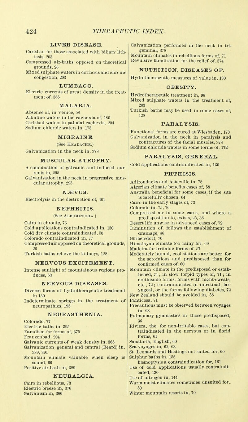 LIVER DISEASE. Carlsbad for those associated with biliary lith- iasis, 203 Compressed air-baths opposed on theoretical grounds, 26 Mixed sulphate waters in cirrhosis and chronic congestion, 203 LUMBAGO. Electric currents of great density in the treat- ment of, 365 MALABIA. Absence of, in Venice, 58 Alkaline waters in tbe cachexia of, 180 Carlsbad waters in paludal cachexia, 204 Sodium chloride waters in, 173 MIGRAINE. (See Headache.) Galvanization in the neck in, 378 MUSCULAR ATROPHY. A combination of galvanic and induced cur- rents in, 295 Galvanization in the neck in progressive mus- cular atrophy, 295 N^VUS. Electrolysis in the destruction of, 401 NEPHRITIS. (See ALBUMINURIA.) Cairo in chronic, 73 Cold applications contraindicated in, 130 Cold dry climate contraindicated, 50 Colorado contraindicated in, 77 Compressed air opposed on theoretical grounds, 26 Turkish baths relieve the kidneys, 128 NERVOUS EXCITEMENT. Intense sunlight of mountainous regions pro- duces, 53 NERVOUS DISEASES. Diverse forms of hydrotherapeutic treatment in 130 Indeterminate springs in the treatment of neuropathies, 195 NEURASTHENIA. Colorado, 77 Electric baths in, 395 Faradism for forms of, 375 Franzenbad, 204 Galvanic currents of weak density in, 365 Galvanization, general and central (Beard) in, 389, 391 Mountain climate valuable when sleep is sound, 66 Positive air-bath in, 389 NEURALGIA. Cairo in rebellious, 73 Electric breeze in, 376 Galvanism in, 366 Galvanization performed in the neck in tri- geminal, 378 Mountain climates in rebellious forms of, 71 Revulsive faradization for the relief of, 374 NUTRITION, DISEASES OF. Hydrotherapeutic measures of value in, 130 OBESITY. Hydrotherapeutic treatment in, 96 Mixed sulphate waters iu the treatment of, 203 Turkish baths may be used in some cases of, 128 PARALYSIS. Functional forms are cured at Wiesbaden, 173 Galvanization in the neck in paralysis and contractures of the facial muscles, 378 Sodium chloride waters in some forms of, 172 PARALYSIS, GENERAL. Cold applications contraindicated in, 130 PHTHISIS. Adirondacks and Asheville in, 78 Algerian climate benefits cases of, 58 Australia beneficial for some cases, if the site is carefully chosen, 64 Cairo in the early stages of, 73 Colorado iu, 75, 76 Compressed air in some cases, and where a predisposition to, exists, 25, 36 Desert life unwise in advanced cases of, 72 Diminution of, follows the establishment of drainage, 46 Gorbersdorf, 70 Himalayan climate too rainy for, 69 Madeira for irritable forms of, 57 Moderately humid, cool stations are better for the scrofulous and predisposed than for confirmed cases of, 60 Mountain climate iu the predisposed or estab- lished, 71; in slow torpid types of, 71; in erethismic forms, forms with nisht-sweats, etc., 72 ; coutraindicated in intestinal, lar- yngeal, or the forms following diabetes, 72 New Zealand should be avoided in, 58 Panticosa, 71 Precautions must be observed between voyages in, 63 Pulmonary gymnastics in those predisposed, 36 Riviera, the, for non-irritable cases, but con- traindicated in the nervous or in florid forms, 61 Sanatoria, English, 60 Sea voyages in, 62, 63 St Leonards and Hastings not suited for, 60 Sulphur baths in, 158 hsemoptysis a contraindication for, 161 Use of cold applications usually contraindi- cated, 130 Use of nitrogen in, 144 Warm moist climates sometimes iinsuited for, 50 Winter mountain resorts in, 70