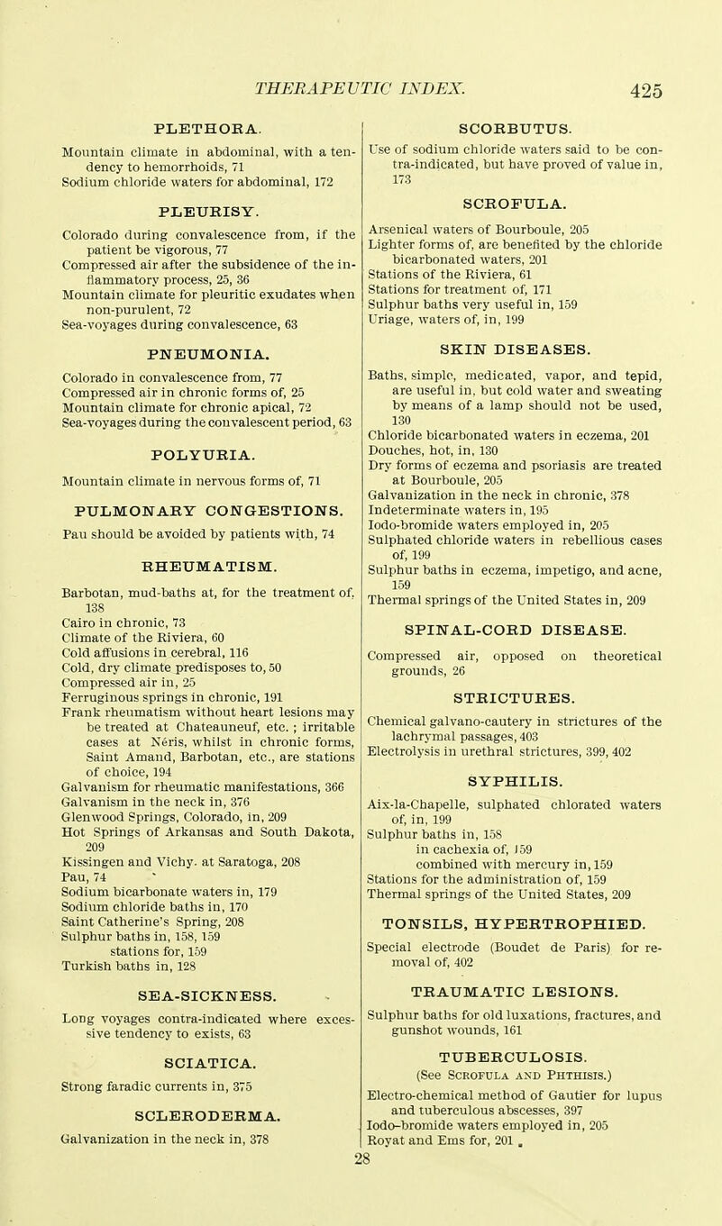 PLETHORA. Mountain climate in atdominal, with a ten- dency to hemorrhoids, 71 Sodium ctiloride waters for abdominal, 172 PLEURISY. Colorado during convalescence from, if the patient be vigorous, 77 Compressed air after the subsidence of the in- flammatory process, 25, 36 Mountain climate for pleuritic exudates when non-purulent, 72 Sea-voyages during convalescence, 63 PNEUMONIA. Colorado in convalescence from, 77 Compressed air in chronic forms of, 25 Mountain climate for chronic apical, 72 Sea-voyages during the convalescent period, 63 POLYURIA. Mountain climate in nervous forms of, 71 PULMONARY CONGESTIONS. Pau should be avoided by patients with, 74 RHEUMATISM. Barbotan, mud-baths at, for the treatment of, 138 Cairo in chronic, 73 Climate of the Riviera, 60 Cold affusions in cerebral, 116 Cold, dry climate predisposes to, 50 Compressed air in, 25 Ferruginous springs in chronic, 191 Frank rheumatism without heart lesions may be treated at Chateauneuf, etc. ; irritable cases at Neris, whilst in chronic forms. Saint Amand, Barbotan, etc., are stations of choice, 194 Galvanism for rheumatic manifestations, 366 Galvanism in the neck in, 376 Glenwood Springs, Colorado, in, 209 Hot Springs of Arkansas and South Dakota, 209 Kissingen and Vichy, at Saratoga, 208 Pau, 74 Sodium bicarbonate waters in, 179 Sodium chloride baths in, 170 Saint Catherine's Spring, 208 Sulphur baths in, 158, 159 stations for, 159 Turkish baths in, 128 SEA-SICKNESS. Long voyages contra-indicated where exces- sive tendency to exists, 63 SCIATICA. Strong faradic currents in, 375 SCLERODERMA. Galvanization in the neck in, 378 SCORBUTUS. Use of sodium chloride Avaters said to be con- tra-indicated, but have proved of value in, 173 SCROFULA. Arsenical waters of Bourboule, 205 Lighter forms of, are benefited by the chloride bicarbonated waters, 201 Stations of the Riviera, 61 Stations for treatment of, 171 Sulphur baths very useful in, 1.59 Uriage, waters of, in, 199 SKIN DISEASES. Baths, simple, medicated, vapor, and tepid, are useful in, but cold water and sweating by means of a lamp should not be used, 130 Chloride bicarbonated waters in eczema, 201 Douches, hot, in, 130 Dry forms of eczema and psoriasis are treated at Bourboule, 205 Galvanization in the neck in chronic, 378 Indeterminate waters in, 195 lodo-bromide waters employed in, 205 Sulphated chloride waters in rebellious cases of, 199 Sulphur baths in eczema, impetigo, and acne, 159 Thermal springs of the United States in, 209 SPINAL-CORD DISEASE. Compressed air, opposed on theoretical grounds, 26 STRICTURES. Chemical galvano-cautery in strictures of the lachrymal passages, 403 Electrolysis in urethral strictures, 399, 402 SYPHILIS. Aix-la-Chapelle, sulphated chlorated waters of, in, 199 Sulphur baths in, 158 in cachexia of, 159 combined with mercury in, 159 Stations for the administration of, 159 Thermal springs of the United States, 209 TONSILS, HYPERTROPHIED. Special electrode (Boudet de Paris) for re- moval of, 402 TRAUMATIC LESIONS. Sulphur baths for old luxations, fractures, and gunshot wounds, 161 TUBERCULOSIS. (See Scrofula and Phthisis.) Electro-chemical method of Gautier for lupus and tuberculous abscesses, 397 lodo-brornide waters employed in, 205 Royat and Ems for, 201. 28