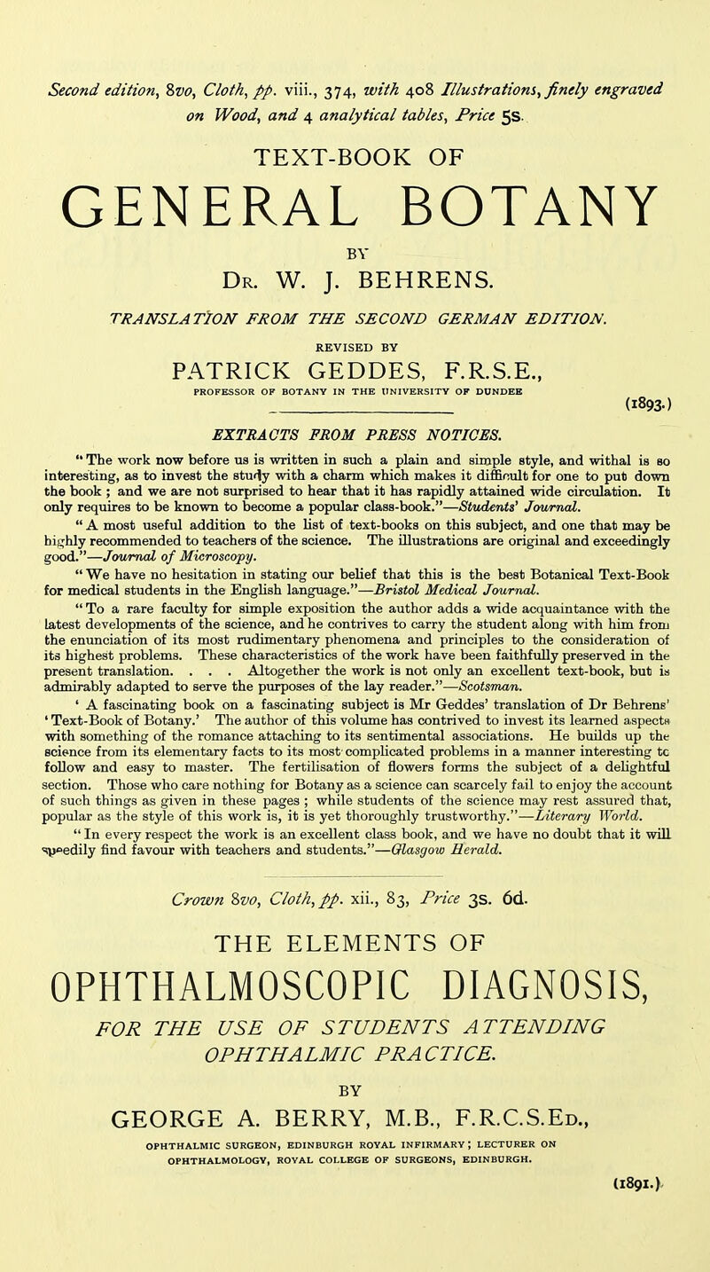 Second edition^ Svo, Cloth, pp. viii., 374, with 408 Illustrations, finely engraved on Wood, and 4 analytical tables, Price 5S. TEXT-BOOK OF GENERAL BOTANY BV Dr. W. J. BEHRENS. TRANSLATION FROM THE SECOND GERMAN EDITION. REVISED BY PATRICK GEDDES, F.R.S.E., PROFESSOR OF BOTANY IN THE UNIVERSITY OF DUNDEE (1893.) EXTRACTS FROM PRESS NOTICES.  The work now before us is written in such a plain and simple style, and withal is bo interesting, as to invest the study with a charm which makes it difficult for one to put down the book ; and we are not surprised to hear that it has rapidly attained wide circulation. It only requires to be known to become a popular class-book.—Students' Journal.  A most usefiil addition to the list of text-books on this subject, and one that may be hijrhly recommended to teachers of the science. The illustrations are original and exceedingly good.—Journal of Microscopy.  We have no hesitation in stating our belief that this is the best Botanical Text-Book for medical students in the English language.—-Bristol Medical Journal.  To a rare faculty for simple exposition the author adds a wide acquaintance with the latest developments of the science, and he contrives to carry the student along with him from the enunciation of its most rudimentary phenomena and principles to the consideration of its highest problems. These characteristics of the work have been faithfully preserved in the present translation. . . . Altogether the work is not only an excellent text-book, but is admirably adapted to serve the purposes of the lay reader.—Scotsman. ' A fascinating book on a fascinating subject is Mr Geddes' translation of Dr Behrens' ' Text-Book of Botany.' The author of this volume has contrived to invest its learned aspectK with something of the romance attaching to its sentimental associations. He builds up the science from its elementary facts to its most complicated problems in a manner interesting to follow and easy to master. The fertilisation of flowers forms the subject of a delightful section. Those who care nothing for Botany as a science can scarcely fail to enjoy the account of such things as given in these pages ; while students of the science may rest assured that, popular as the style of this work is, it is yet thoroughly trustworthy.—Literary World.  In every respect the work is an excellent class book, and we have no doubt that it will syoedily find favour with teachers and students.—Glasgow Herald. Crown Zvo, Cloth, pp. xii., 83, Price 3s. 6d. THE ELEMENTS OF OPHTHALMOSCOPIC DIAGNOSIS, FOR THE USE OF STUDENTS ATTENDING OPHTHALMIC PRACTICE. BY GEORGE A. BERRY, M.B., F.R.C.S.Ed., OPHTHALMIC SURGEON, EDINBURGH ROYAL INFIRMARY; LECTURER ON OPHTHALMOLOGY, ROYAL COLLEGE OF SURGEONS, EDINBURGH. I189I.).