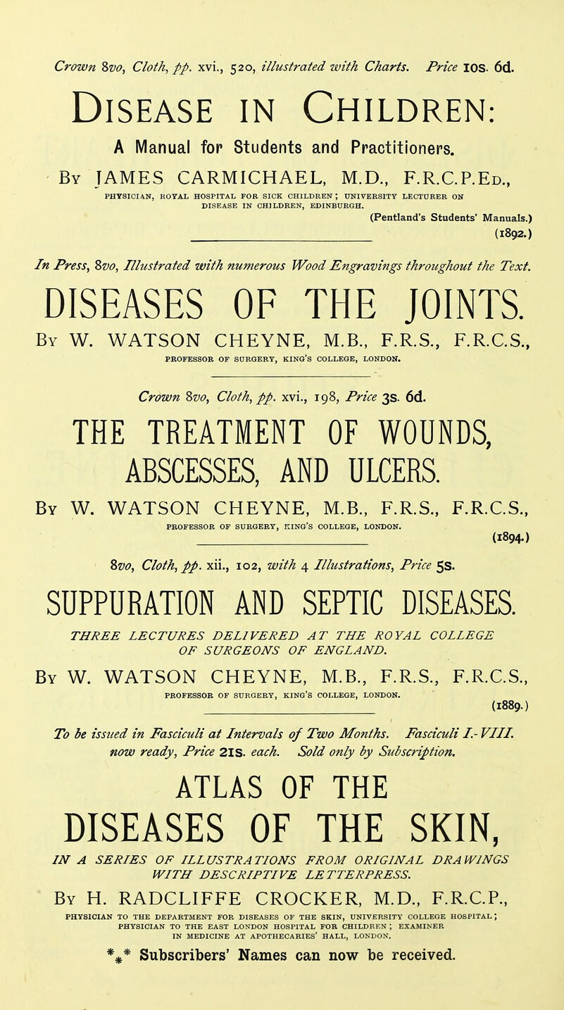 Disease in Children: A Manual for Students and Practitioners. - By JAMES CARMICHAEL, M.D., F.R.C.P.Ed., PHYSICIAN, ROYAL HOSPITAL FOR SICK CHILDREN, UNIVERSITY LECTURER ON DISEASE IN CHILDREN, EDINBURGH. (Pentland's Students' Manuals.) (1892.) In Press, Zvo, Illustrated with numerous Wood Engravings throughout the Text. DISEASES OF THE JOINTS. By W. WATSON CHEYNE, M.B., F.R.S., F.R.C.S., PROFESSOR OF SDRQERY, KING'S COLLEGE, LONDON. Crown Svo, Cloth, pp. xvi., 198, Price 3s. 6d. THE TREATMENT OF WOUNDS, ABSCESSES, AND ULCERS. By W. WATSON CHEYNE, M.B., F.R.S., F.R.C.S., PROFESSOR OF SURGERY, KING'S COLLEGE, LONDON. (1894.) 8w, Cloth, pp. xii., 102, with 4 Illustrations, Price 5s. SUPPURATION AND SEPTIC DISEASES. THREE LECTURES DELIVERED AT THE ROYAL COLLEGE OF SURGEONS OF ENGLAND. By W. WATSON CHEYNE, M.B., F.R.S., F.R.C.S., PROFESSOR OF SURGERY, KING'S COLLEGE, LONDON. (1889.) To be issued in Fasciculi at Intervals of Two Months. Fasciculi I- VIII. now ready, Price 2IS. each. Sold only by Subscription. ATLAS OF THE DISEASES OF THE SKIN, IN A SERIES OF ILLUSTRATIONS FROM ORIGINAL DRAWINGS WITH DESCRIPTIVE LETTERPRESS. By H. RADCLIFFE CROCKER, M.D., F.R.C.R, PHYSICIAN TO THE DEPARTMENT FOR DISEASES OF THE SKIN, UNIVERSITY COLLEGE HOSPITAL ; PHYSICIAN TO THE EAST LONDON HOSPITAL FOR CHILDREN ; EXAMINER IN MEDICINE AT APOTHECARIES' HALL, LONDON. Subscribers' Names can now be received.