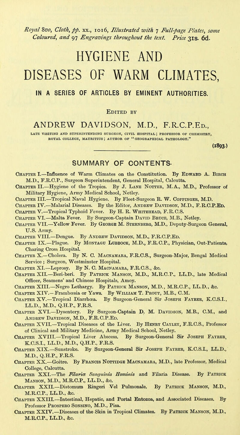 Coloured, and 97 Engravings throughout the text. Price 31s. 6d. HYGIENE AND DISEASES OF WARM CLIMATES, IN A SERIES OF ARTICLES BY EMINENT AUTHORITIES. Edited by ANDREW DAVIDSON, M.D., F.R.C.P.Ed., LATE VXSIIINO AND SUPERINTENDING SURGEON, CIVIL HOSPITAL; PROFESSOR OF CHEMISTRY, ROYAL COLLEGE, MAURITIUS; AUTHOR OP GEOGRAPHICAL PATHOLOGY. (1893) SUMMARY OF CONTENTS- Chaptee I.—Influence of Warm Climates on the Constitution. By Edwabd A. Biech M.D., F.R.C.P., Surgeon Superintendent, General Hospital, Calcutta. Chapter II.—Hygiene of the Tropics. By J. Lane Nottee, M.A., M.D., Professor of Military Hygiene, Army Medical School, Netley. Chaptee III.—Tropical Naval Hygiene. By Fleet-Surgeon R. W. Coppingee, M.D. Chapter IV.—Malarial Diseases. By the Editor, Andrew Davidson, M.D., F.R.C.P.Ed. Chapter V.—Tropical Typhoid Fever. By H. R. Whitehead, F.R.C.S. Chapter VI.—Malta Fever. By Surgeon-Captain David Bruck, M.B., Netley. Chaptee VII.—Yellow Fever. By Geoege M. Stbenberg, M.D., Deputy-Surgeon General, U.S. Army. Chaptee VIII.—Dengue. By Andeew Davidson, M.D., F.R.C.P.Ed. Chaptee IX.—Plague. By Montagu Lubbook, M.D., F.R.C.P., Physician, Out-Patients, Charing Cross Hospital. Chapter X.—Cholera. By N. C. Maonamaea, F.R.C.S., Surgeon-Major, Bengal Medical Service ; Surgeon, Westminster Hospital. Chaptee XI.—Leprosy. By N. C. Maonamaea, F.R.C.S., &c. Chaptee XII.—Beri-beri. By Pateiok Manson, M.D., M.R.C.P., LL.D., late Medical Ofl&cer, Seamens' and Chinese Hospitals, Amoy. Chaptee XIII.—Negro Lethargy. By Pateick Manson, M.D., M.R.C.P., LL.D.. &c. Chaptee XIV.—Framboesia or Yaws. By William T. Peodt, M.B., CM. Chaptee XV.—Tropical Diarrhoea. By Surgeon-General Sir Joseph Fateee, K.C.S.I., LL.D., M.D., Q.H.P., F.R.S. Chaptee XVI.—Dysentery. By Surgeon-Captain D. M. Davidson, M.B., CM., and Andeew Davidson, M.D., F.R.C.P.Ed. Chapter XVII.—Tropical Diseases of the Liver. By Henry Catley, F.R.C.S., Professor of Clinical and Military Medicine, Army Medical School, Netley. Chapter XVIII.—Tropical Liver Abscess. By Surgeon-General Sir Joseph Fayree, K.C.S.I., LL.D., M.D., Q.H.P., F.R.S. Chaptee XIX.—Sunstroke. By Surgeon-General Sir Joseph Fayeeh, K.C.S.I., LL.D., M.D., Q.H.P., F.R.S. Chapter XX.—Goitre. By Feanois Nottidgb Maonamaea, M.D., late Professor, Medical College, Calcutta. Chapter XXI.—The PUaricB Sanguinis Homvais and Filaria Disease. By Patrick Manson, M.D., M.R.C.P., LL.D., &c. Chaptee XXII.—Distomum Ringeri Vel Pulmonale. By Pateiok Manson, M.D., M.R.C.P., LL.D., &c. Chapter XXIII.—Intestinal, Hepatic, and Portal Entozoa, and Associated Diseases. By Professor Peospeeo Sonsino, M.D., Pisa. Chaptee XXIV.—Diseases of the Skin in Tropical Climates. By Patbiok Manson, M.D., M.R.C.P., LL.D., &c.