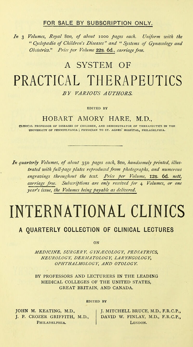 FOR SALE BY SUBSCRIPTION ONLY. In 3 Volumes, Royal 8vo, of about looo pages each. Uniform with the  Cyclopedia of Children's Diseases and  Systems of Gyncecology and Obstetrics. Price per Volume 22S- 6d., carriage free. A SYSTEM OF PRACTICAL THERAPEUTICS £Y VARIOUS AUTHORS. EDITED BY HOBART AMORY HARE, M.D., CLINICAL PROFESSOR OF DISEASES OF CHILDREN, AND DEMONSTRATOR OF THERAPEUTICS IN THE UNIVERSITY OF PENNSYLVANIA ; PHYSICIAN TO ST. AGNEs' HOSPITAL, PHILADELPHIA. In quarterly Volumes, of about 350 pages each, Svo, handsomely printed, illus- trated with full-page plates reproduced from photographs, and numerous engravings throughout the text. Price per Volume, I2S. 6d. nett, carriage free. Subscriptions are only received for 4 Volumes, or one year's issue, the Volumes being payable as delivered. INTERNATIONAL CLINICS A QUARTERLY COLLECTION OF CLINICAL LECTURES ON MEDICINE, SURGERY, GYNECOLOGY, PEDIATRICS, NEUROLOGY, DERMATOLOGY, LARYNGOLOGY, OPHTHALMOLOGY, AND OTOLOGY. BY PROFESSORS AND LECTURERS IN THE LEADING MEDICAL COLLEGES OF THE UNITED STATES, GREAT BRITAIN, AND CANADA. EDITED BY JOHN M. KEATING, M.D., J. P. CROZER GRIFFITH, M.D., Philadelphia. J. MITCHELL BRUCE, M.D., F.R.C.P., DAVID W. FINLAY, M.D., F.R.C.P., London.