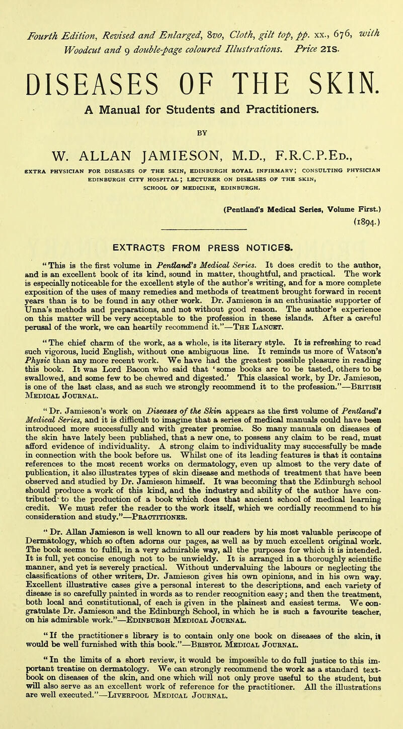 Woodcut and 9 double-page coloured Illustrations, Price 2IS. DISEASES OF THE SKIN. A Manual for Students and Practitioners. BY W. ALLAN JAMIESON, M.D., F.R.C.P.Ed., EXTRA PHYSICIAN FOR DISEASES OP THE SKIN, EDINBURGH ROYAL INFIRMARY; CONSULTING PHYSICIAN EDINBURGH CITY HOSPITAL; LECTURER ON DISEASES OF THE SKIN, SCHOOL OF MEDICINE, EDINBURGH. (Pentland's Medical Series, Volume First.) (1894.) EXTRACTS FROM PRESS NOTICES.  This is the first volume in Pentland's Medical Series. It does credit to the author, and is an excellent book of its kind, sound in matter, thoughtful, and practical. The work is especially noticeable for the excellent style of the author's writing, and for a more complete exposition of the uses of many remedies and methods of treatment brought forward in recent years than is to be found in any other work. Dr. Jamieson is an enthusiastic supporter of Unna's methods and preparations, and not without good reason. The author's experience on this matter will be very acceptable to the profession in these islands. After a careful perusal of the work, we can heartily recommend it.—The Lancet.  The chief charm of the work, as a whole, is its literary style. It is refreshing to read such vigorous, lucid English, without one ambiguous line. It reminds us more of Watson's Physic than any more recent work. We have had the greatest possible pleasure in reading this book. It was Lord Bacon who said that ' some books are to be tasted, others to be swallowed, and some few to be chewed and digested.' This classical work, by Dr. Jamieson, is one of the last class, and as such we strongly recommend it to the profession.—British Medical Jouknal.  Dr. Jamieson's work on Diseases of the Skin appears as the first volume of Pentland's Medical Series, and it is difficult to imagine that a series of medical manuals could have been introduced more successfully and with greater promise. So many manuals on diseases of the skin have lately been published, that a new one, to possess any claim to be read, must afford evidence of individuality. A strong claim to individuality may successfully be made in connection with the book before us. Whilst one of its leading features is that it contains references to the most recent works on dermatology, even up almost to the very date of publication, it also illustrates types of skin disease and methods of treatment that have been observed and studied by Dr. Jamieson himself. It was becoming that the Edinburgh school should produce a work of this kind, and the industry and ability of the author have con- tributed- to the production of a book which does that ancient school of medical learning credit. We must refer the reader to the work itself, which we cordially recommend to his consideration and study.—Peactitioneb.  Dr. Allan Jamieson is well known to aU our readers by his most valuable periscope of Dermatology, which so often adorns our pages, as well as by much excellent original work. The book seems to fulfil, in a very admirable way, all the purposes for which it is intended. It is full, yet concise enough not to be unwieldy. It is arranged in a thoroughly scientific manner, and yet is severely practical. Without vmdervaluing the labours or neglecting the classifications of other writers. Dr. Jamieson gives his own opinions, and in his own way. Excellent illustrative cases give a personal interest to the descriptions, and each variety of disease is so carefully painted in words as to render recognition easy; and then the treatment, both local and constitutional, of each is given in the plainest and easiest terms. We con- gratulate Dr. Jamieson and the Edinburgh School, in which he is such a favourite teacher, on his admirable work.—EDrNBUEOH Medical Joubnal.  If the practitioner s library is to contain only one book on diseases of the skin, it would be well furnished with this book.—Bristol Medical Journal.  In the limits of a short review, it would be impossible to do full justice to this im- portant treatise on dermatology. We can strongly reconmiend the work as a standard text- book on diseases of the skin, and one which will not only prove useful to the student, but will also serve as an excellent work of reference for the practitioner. All the illustrations are well executed.—Liverpool Medical Journal.
