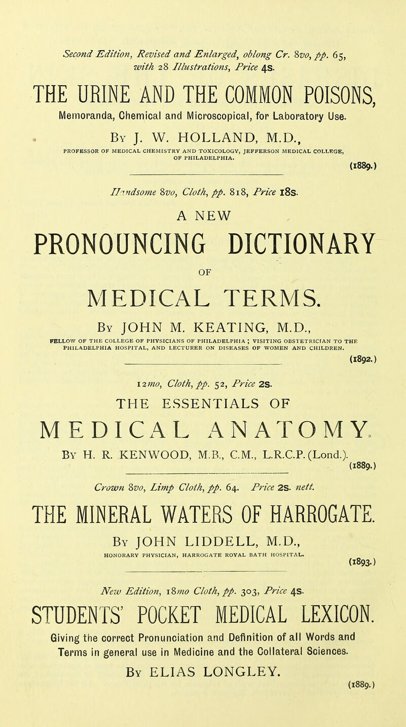 Second Edition, Revised and Enlarged, oblong Cr. 8vo, pp. 65, with 28 Illustrations, Price 4s. THE URINE AND THE COMMON POISONS, Memoranda, Chemical and Microscopical, for Laboratory Use. By J. W. HOLLAND, M.D., PROFESSOR OF MEDICAL CHEMISTRY AND TOXICOLOGY, JEFFERSON MEDICAL COLLEGE, OF PHILADELPHIA. {1889.) Il'indsome 2>vo, Cloth, pp. 818, Price l8s. A NEW PRONOUNCING DICTIONARY OF MEDICAL TERMS. By JOHN M. KEATING, M.D., FELLOW OF THE COLLEGE OF PHYSICIANS OF PHILADELPHIA ; VISITING OBSTETRICIAN TO THE PHILADELPHIA HOSPITAL, AND LECTURER ON DISEASES OF WOMEN AND CHILDREN. (1892.) 12mo. Cloth, pp. 52, Price 2S. THE ESSENTIALS OF MEDICAL ANATOMY. By H. R. KENWOOD, M.B., CM., L.R.C.P. (Lond.). (1889.) Crown 2>vo, Limp Cloth, pp. 64. Price 2S. nett. THE MINERAL WATERS OF HARROGATE. By JOHN LIDDELL, M.D., HONORARY PHYSICIAN, HARROGATE ROYAL BATH HOSPITAL. (1893-) Neiv Edition, i?,mo Cloth, pp. 303, Price 4s. STUDENTS' POCKET MEDICAL LEXICON. Giving the correct Pronunciation and Definition of all Words and Terms in general use in Medicine and tlie Collateral Sciences. By ELIAS LONGLEY. (1889.)