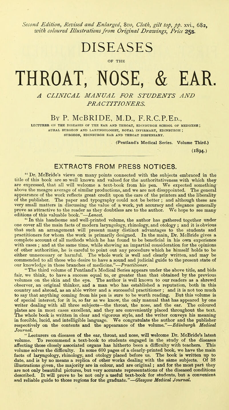 Second Edition, Revised and Enlarged, 2>vo, Cloth, gilt top, pp. xvi., 682, with coloured Illustrations from Original Drawings, Price 25s. DISEASES OF THE THROAT, NOSE, & EAR. A CLINICAL MANUAL FOR STUDENTS AND PR A CTITIONERS. By p. McBRIDE, M.D., F.R.C.P.Ed., LECTXmBB ON THE DISEASES OF THE EAR AND THROAT, EDINBURGH SCHOOL OF MEDICINE; AURAL SURGEON AND LARYNGOLOOIST, ROYAL INFIRMARY, EDINBURGH ; SURGEON, EDINBURGH EAR AND THROAT DISPENSARY. (Pentland's Medical Series. Volume Third.) (1894-) EXTRACTS FROM PRESS NOTICES.  Dr. McBride's views on many points connected with the subjects embraced in the title of this book are so well known and valued for the authoritativeness with which they are expressed, that all will welcome a text-book from his pen. We expected something above the meagre average of similar productions, and we are not disappointed. The general appearance of the work reflects great credit upon the care of the printers and the liberality of the publisher. The paper and typography could not be better ; and although these are very small matters in discussing the value of a work, yet accuracy and elegance generally prove as attractive to the reader as they doubtless are to the author. We hope to see many editions of this valuable book.—Lancet.  In this handsome and well-printed volume, the author has gathered together under one cover all the main facts of modern laryngology, rhinology, and otology ; and it is obvious that such an arrangement will present many distinct advantages to the students and practitioners for whom the work is primarily designed. In the main, Dr. McBride gives a complete account of all methods which he has found to be beneficial in his own experience with cases ; and at the same time, while showing an impartial consideration for the opinions of other authorities, he is careful to point out any procedure which he himself holds to be either unnecessary or harmful. The whole work is well and clearly written, and may be commended to all those who desire to have a sound and judicial guide to the present state of our knowledge in these branches of medicine.—Practitioner.  The third volume of Pentland's Medical Series appears under the above title, and bids fair, we think, to have a success equal to, or greater than that obtained by the previous volumes on the skin and the eye. The author is well known to our readers as a shrewd observer, an original thinker, and a man who has established a reputation, both in this country and abroad, as an able writer and a successful practitioner ; and it is not too much to say that anjfthing coming from his pen is sure to be worth reading. But this volume is of special interest, for it is, so far as we know, the only manual that has appeared by one writer dealing with aU three subjects—the throat, the nose, and the ear. The coloured plates are in most cases excellent, and they are conveniently placed throughout the text. The whole book is written in clear and vigorous style, and the writer conveys his meaning in forcible, lucid, and intelligible language. We congratulate the author and the publisher respectively on the contents and the appearance of the volume.—Edinburgh Medical Journal.  Lecturers on diseases of the ear, throat, and nose, will welcome Dr. McBride's latest volume. To recommend a text-book to students engaged in the study of the diseases affecting those closely associated organs has hitherto been a difficulty with teachers. This volume solves the difficulty. In some 600 pages of a clearly-printed book, we have the main facts of laryngology, rhinology, and otology placed before us. The book is written up to date, and is by no means a replica of other works dealing with the same subjects. Of 38 illustrations given, the majority are in colour, and are original; and for the most part they are not only beautiful pictures, but very accurate representations of the diseased conditions described. It will prove to be not only a useful text-book for students, but a convenient and reliable guide to those regions for the graduate.—Glasgow Medical Journal.