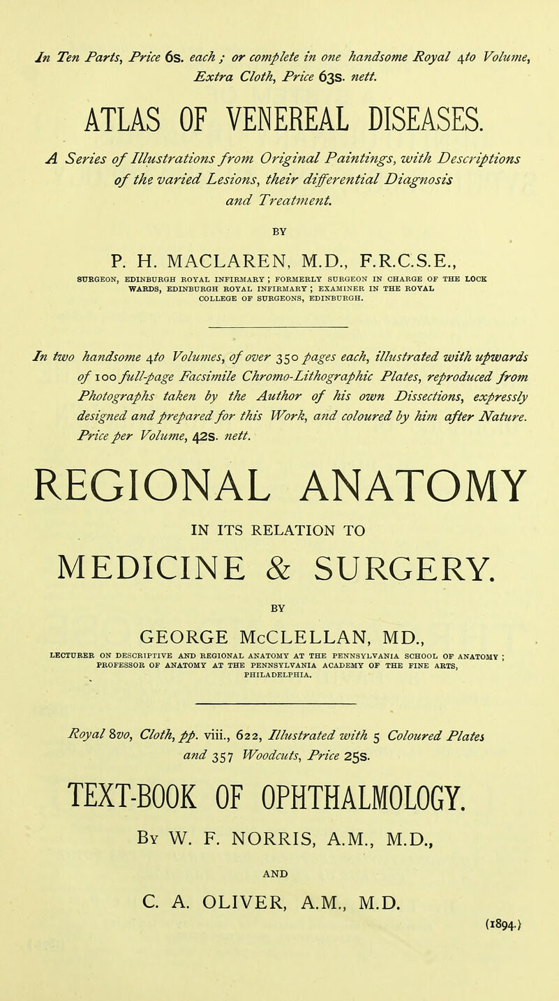 In Ten Parts, Price 6s. each ; or complete in one handsome Royal i\fo Volume, Extra Cloth, Price 63s. nett. ATLAS OF VENEREAL DISEASES. A Series of Illustrations from Original Paintings, with Descriptions of the varied Lesions, their differential Diagnosis and Treatment. BY P. H. MACLAREN, M.D., F.R.C.S.E., SOBGEON, EDINBUBGH BOYAL INFIRMARY ; rOBMERLY SURGEON IN CHARGE OF THE LOCK ■WARDS, EDINBURGH ROYAL INFIBMABY ; EXAMINER IN THE ROYAL COLLEGE OF SURGEONS, EDINBURGH. In two handsome /[to Volumes, of over 350 pages each, illustrated with upwards of 100 full-page Facsimile Chroma-Lithographic Plates, reproduced from Photographs taken by the Author of his own Dissections, expressly designed a?id prepared for this Work, and coloured by him after Nature. Price per Volume, 42s. nett. REGIONAL ANATOMY IN ITS RELATION TO MEDICINE & SURGERY. BY GEORGE McCLELLAN, MD., LECTURER ON DESCRIPTIVE AKD REGIONAL ANATOMY AT THE PENNSYLVANIA SCHOOL OF ANATOMY ; PROFESSOR OF ANATOMY AT THE PENNSYLVANIA ACADEMY OP THE FINE ARTS, PHILADELPHIA. Royal 8vo, Cloth, pp. viii., 622, Illustrated with 5 Coloured Plates and 357 Woodcuts, Price 25s. TEXT-BOOK OF OPHTHALMOLOGY. By W. F. NORRIS, A.M., M.D., AND C. A. OLIVER, A.M., M.D. (1894.)