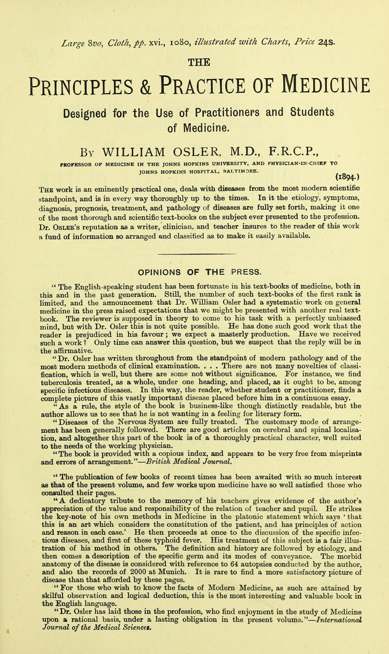 Large Svo, Cloth, pp. xvi., 1080, illustrated with Charts, Price 24s. THE Principles & Practice of Medicine Designed for the Use of Practitioners and Students of Medicine. By WILLIAM OSLER, M.D., F.R.CP., PROFESSOR Of MEDICINE IN THE JOHNS HOPKINS UNIVERSITY, AND PHYSICIAN-IN-CHIEP TO JOHNS HOPKINS HOSPITAL, BALTIMORE. (1894.) The work is an eminently practical one, deals with diseases from the most modem scientific standpoint, and is in every way thoroughly up to the times. In it the etiology, symptoms, diagnosis, prognosis, treatment, and pathology of diseases are fully set forth, making it one of the most thorough and scientific text-books on the subject ever presented to the profession. Dr. Oslee's reputation as a writer, clinician, and teacher insures to the reader of this work a fund of information so arranged and classified as to make it easily available. OPINIONS OF THE PRESS.  The English-speaking student has been fortunate in his text-books of medicine, both in this and in the past generation. Still, the nimiber of such text-books of the first rank is limited, and the announcement that Dr. William Osier had a systematic work on general medicine in the press raised expectations that we might be presented with another real text- book. The reviewer is supposed in theory to come to his task with a perfectly unbiassed mind, but with Dr. Osier this is not quite possible. He has done such good work that the reader is prejudiced in his favour; we expect a masterly production. Have we received such a work ? Only time can answer this question, but we suspect that the reply will be in the affirmative.  Dr. Osier has written throughout from the standpoint of modem pathology and of the most modern methods of clinical examination. . . . There are not many novelties of classi- fication, which is well, but there are some not without significance. For instance, we find tuberculosis treated, as a whole, under one heading, and placed, as it ought to be, among specific infectious diseases. In this way, the reader, whether student or practitioner, finds a complete picture of this vastly important disease placed before him in a continuous essay.  As a mle, the style of the book is business-like though distinctly readable, but the author allows us to see that he is not wanting in a feeling for literary form.  Diseases of the Nervous System are fully treated. The customary mode of arrange- ment has been generally followed. There are good articles on cerebral and spinal localisa- tion, and altogether this part of the book is of a thoroughly practical character, well suited to the needs of the working physician.  The book is provided with a copious index, and appears to be very free from misprints and errors of arrangement.—British Medical Jowmal.  The publication of few books of recent times has been awaited with so much interest as that of the present volume, and few works upon medicine have so weU satisfied those who consulted their pages.  A dedicatory tribute to the memory of his teachers gives evidence of the author's appreciation of the value and responsibility of the relation of teacher and pupil. He strikes the key-note of his own methods in Medicine in the platonic statement which says ' that this is an art which considers the constitution of the patient, and has principles of action and reason in each case.' He then proceeds at once to the discussion of the specific infec- tious diseases, and first of these typhoid fever. His treatment of this subject is a fair illus- tration of his method in others. The definition and history are followed by etiology, and then comes a description of the specific germ and its modes of conveyance. The morbid anatomy of the disease is considered with reference to 64 autopsies conducted by the author, and also the records of 2000 at Munich. It is rare to find a more satisfactory picture of disease than that afiorded by these pages.  For those who wish to know the facts of Modem Medicine, as such are attained by skilful observation and logical deduction, this is the most interesting and valuable book in the English language.  Dr. Osier has laid those in the profession, who find enjoyment in the study of Medicine upon a rational basis, under a lasting obligation in the present volume.—International Jourruxl of the Medical Sciences.