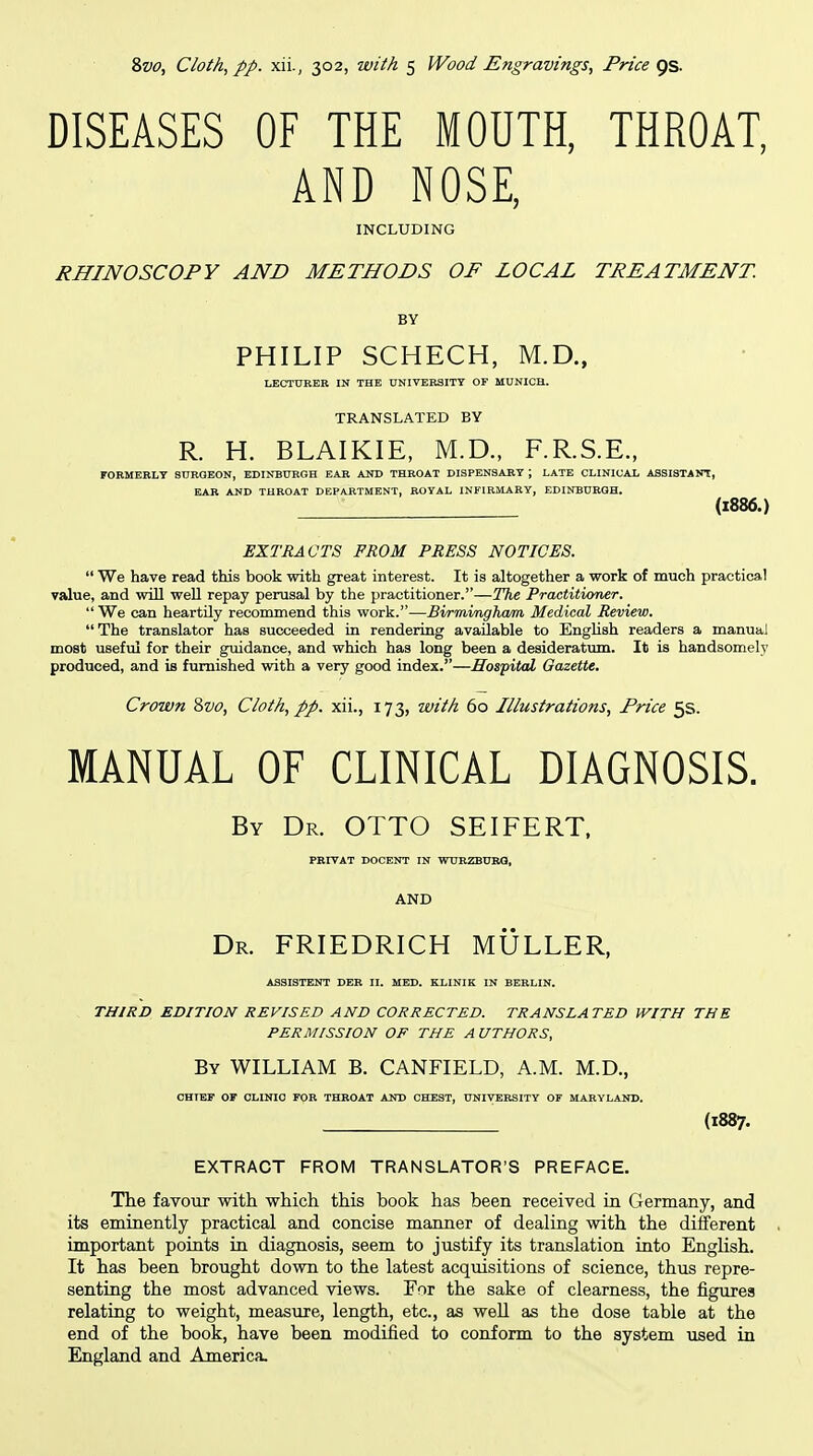 DISEASES OF THE MOUTH, THROAT, AND NOSE, INCLUDING RHINOSCOPY AND METHODS OF LOCAL TREATMENT. BY PHILIP SCHECH, M.D., LECTURER IN THE nNIVER3ITT OF MUNICH. TRANSLATED BY R. H. BLAIKIE, M.D., F.R.S.E., FORMERLY SURQEON, EDINBURGH EAR AND THROAT DISPENSARY ; LATE CLINICAL ASSISTANT, EAR AND THROAT DEPARTMENT, ROYAL INFIRMARY, EDINBURGH, (1886.) EXTRACTS PROM PRESS NOTICES.  We have read this book with great interest. It is altogether a work of much practical value, and will well repay perusal by the practitioner.—The Practitioner.  We can heartily recommend this work.—Birmingham Medical Review. The translator has succeeded in rendering available to English readers a manual most useful for their guidance, and which has long been a desideratum. It is handsomely produced, and is furnished with a very good index.—Hospital Gazette. Crown ivo, Cloth, pp. xii., 173, with 60 Illustrations, Price 5s. MANUAL OF CLINICAL DIAGNOSIS. By Dr. OTTO SEIFERT, PRrVAT DOCENT IN WUBZBURQ, AND Dr. FRIEDRICH MULLER, ASSISTENT DER II. MED. KLINIK IN BERLIN. THIRD EDITION REVISED AND CORRECTED. TRANSLATED WITH THE PERMISSION OF THE A UTHORS, By WILLIAM B. CANFIELD, A.M. M.D., CHIEF OF CLINIC FOR THROAT AND CHEST, UNIVERSITY OF MARYLAND. (1887. EXTRACT FROM TRANSLATOR'S PREFACE. The favour witli which this book has been received in Germany, and its eminently practical and concise manner of dealing with the different important points in diagnosis, seem to justify its translation into EngUsh. It has been brought down to the latest acqmsitions of science, thus repre- senting the most advanced views. For the sake of clearness, the figures relating to weight, measure, length, etc., as weU as the dose table at the end of the book, have been modified to conform to the system used in England and America.