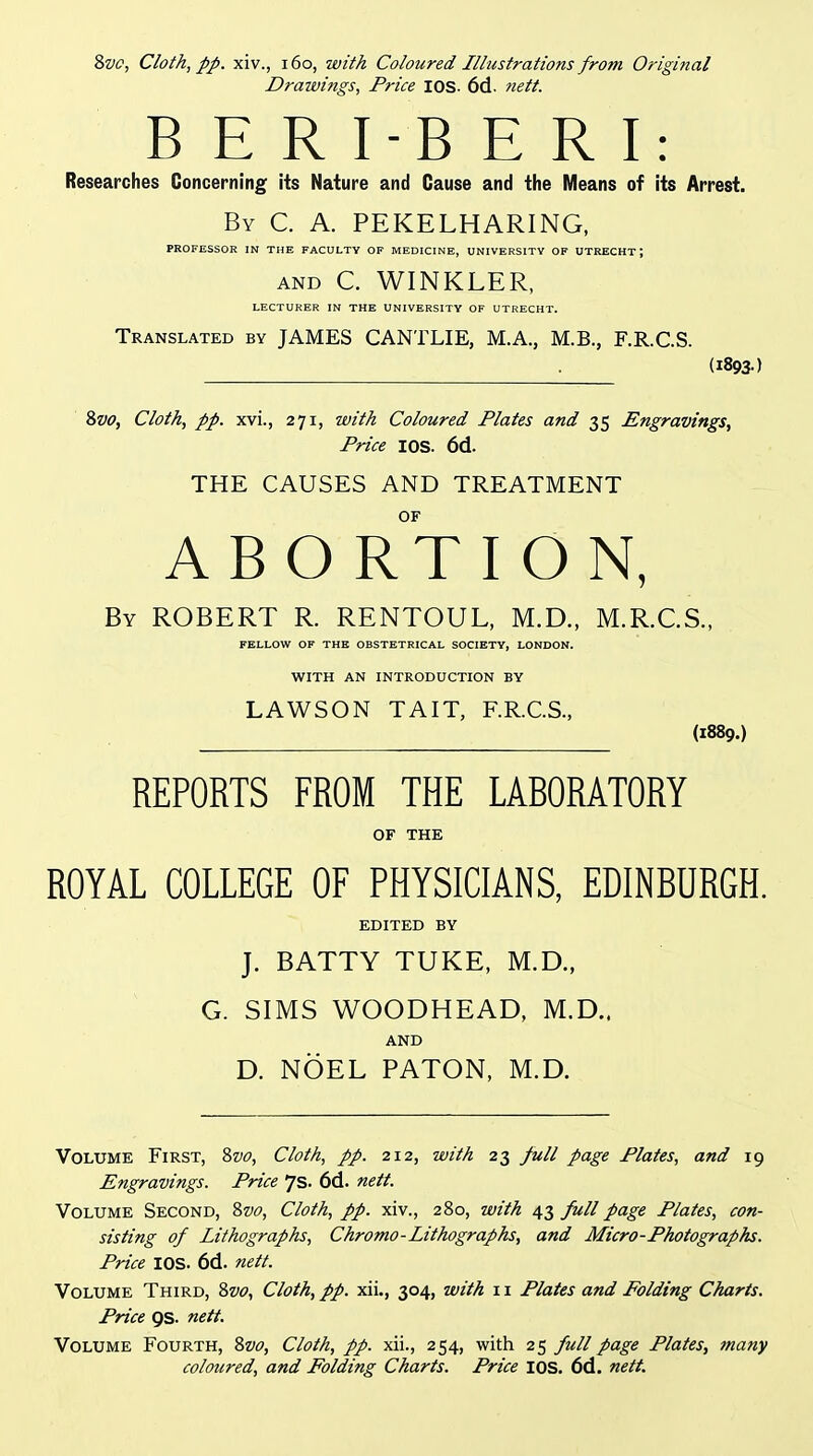 Drawings, Price lOS. 6d. nett. B E R I-B E R I: Researches Concerning its Nature and Cause and the Means of its Arrest. By C. a. PEKELHARING, PROFESSOR IN THE FACULTY OF MEDICINE, UNIVERSITY OF UTRECHT; AND C. WINKLER, LECTURER IN THE UNIVERSITY OF UTRECHT. Translated by JAMES CANTLIE, M.A., M.B., F.R.C.S. (1893-) 8&<?, Cloth, pp. xvi., 271, with Coloured Plates and 35 Engravings^ Price lOS. 6d. THE CAUSES AND TREATMENT OF ABORTION, By ROBERT R. RENTOUL, M.D., M.R.C.S., FELLOW OF THE OBSTETRICAL SOCIETY, LONDON. WITH AN INTRODUCTION BY LAWSON TAIT, F.R.C.S., (1889.) REPORTS FROM THE LABORATORY OF THE ROYAL COLLEGE OF PHYSICIANS, EDINBURGH. EDITED BY J. BATTY TUKE, M.D., G. SIMS WOODHEAD, M.D.. AND D. NOEL BATON, M.D. Volume First, Zvo, Cloth, pp. 212, with 23 full page Plates, and 19 Engravings. Price 7s. 6d. nett. Volume Second, %vo. Cloth, pp. xiv., 280, with 43 full page Plates, con- sisting of Lithographs, Chromo-Lithographs, and Micro-Photographs. Price lOS. 6d. nett. Volume Third, Zvo, Cloth, pp. xii., 304, with 11 Plates and Folding Charts. Price 9S. nett. Volume Fourth, Zvo, Cloth, pp. xii., 254, with 25 full page Plates, many coloured, and Folding Charts. Price lOS. 6d. nett.