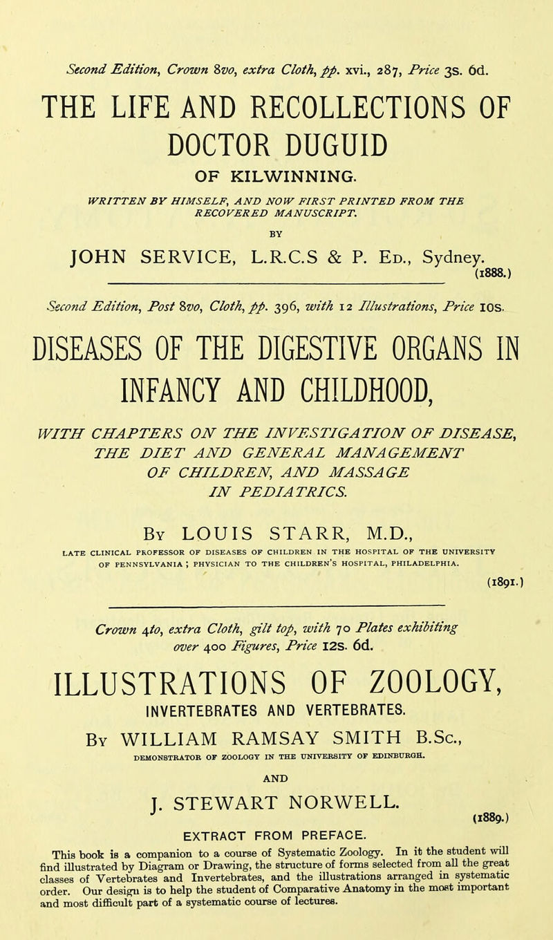 THE LIFE AND RECOLLECTIONS OF DOCTOR DUGUID OF KILWINNING. WRITTEN BY HIMSELF, AND NOW FIRST PRINTED FROM THE RECOVERED MANUSCRIPT. BY JOHN SERVICE, L.R.C.S & R Ed., Sydney. (1888.) Second Edition, Post Svo, Cloth, pp. 396, with 12 Illustrations, Price lOS. DISEASES OF THE DIGESTIVE ORGANS IN INFANCY AND CHILDHOOD, WITH CHAPTERS ON THE INVESTIGATION OF DISEASE, THE DIET AND GENERAI MANAGEMENT OF CHILDREN, AND MASSAGE IN PEDIATRICS. By LOUIS STARR, M.D., LATE CLINICAL PROFESSOR OF DISEASES OF CHILDREN IN THE HOSPITAL OF THE UNIVERSITY OF PENNSYLVANIA ; PHYSICIAN TO THE CHILDREN'S HOSPITAL, PHILADELPHIA. (I89I.) Crown \to, extra Cloth, gilt top, with 70 Plates exhibiting over 400 Figures, Price I2S. 6d. ILLUSTRATIONS OF ZOOLOGY, INVERTEBRATES AND VERTEBRATES. By WILLIAM RAMSAY SMITH B.Sc, DEMONSTRATOR OF ZOOLOGY IN THE UNIVERSITY OF EMNBURGH. AND T. STEWART NORWELL. •' (1889.) EXTRACT FROM PREFACE. This book is a companion to a course of Systematic Zoology. In it the student will find illustrated by Diagram or Drawing, the structure of forms selected from all the great classes of Vertebrates and Invertebrates, and the illustrations arranged in systematic order. Our design is to help the student of Comparative Anatomy in the moat important and most difficult part of a systematic course of lectures.