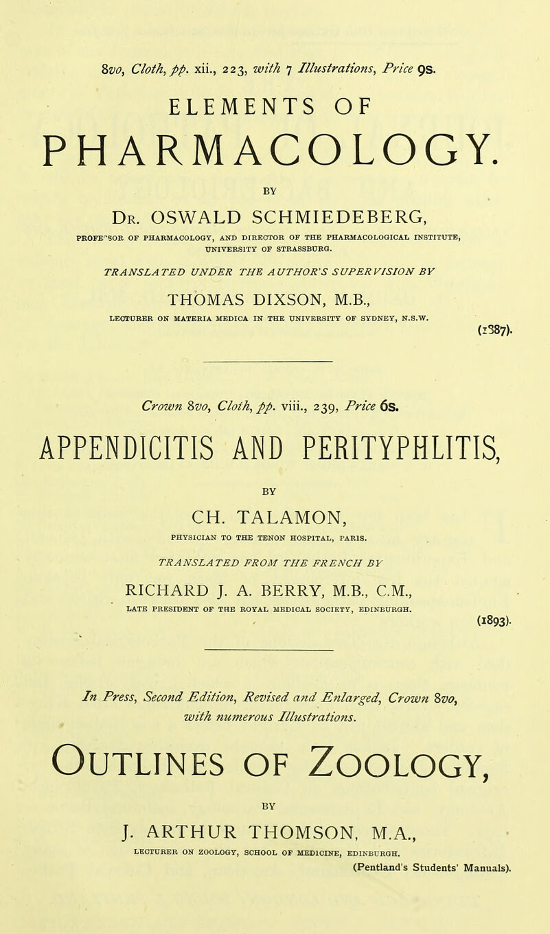 ELEMENTS OF PHARMACOLOGY. BY Dr. OSWALD SCHMIEDEBERG, PROFESSOR OF PHARMACOLOGY, AND DIRECTOR OF THE PHARMACOLOGICAL INSTITUTE, UNIVERSITY OF STRASSBDRG. TRANSLATED UNDER THE AUTHOR'S SUPERVISION BY THOMAS DIXSON, M.B., LECTURER ON MATERIA MEDICA IN THE UNIVERSITY OF SYDNEY, N.S.W. (i387). Crown 2>vo, Cloth, pp. viii., 239, Price ds. APPENDICITIS AND PERITYPHLITIS, BY CH. TALAMON, PHYSICIAN TO THE TENON HOSPITAL, PARIS. TRANSLATED FROM THE FRENCH BY RICHARD J. A. BERRY, M.B., CM., LATE PRESIDENT OF THE ROYAL MEDICAL SOCIETY, EDINBURGH. (1893)- In Press, Second Edition, Revised and Enlarged, Crown 8vo, with numerous Illustrations. f Outlines of Zoology, BY J. ARTHUR THOMSON, M.A., LECTURER ON ZOOLOGY, SCHOOL OF MEDICINE, EDINBURGH. (Pentland's Students' Manuals).