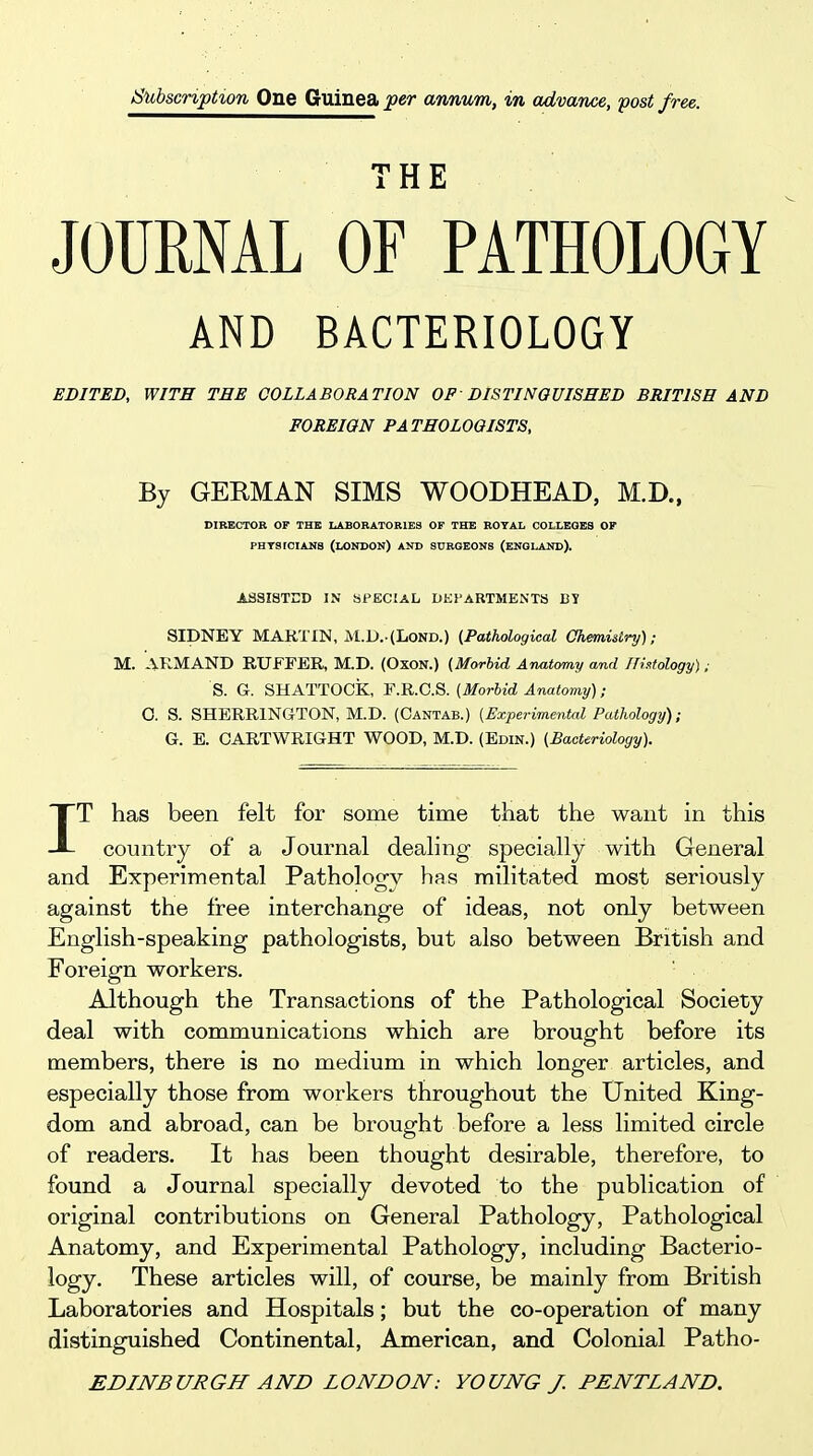 Subscription One Guinea per annum, in advance, post free. THE JOURNAL OF PATHOLOGY AND BACTERIOLOGY EDITED, WITH THE COLLABORATION OF DISTINGUISHED BRITISH AND FOREIGN PATHOLOGISTS, By GERMAN SIMS WOODHEAD, M.D., DIRECTOR OF THE LABORATORIES OF THE ROYAL COLLEGES OF PHTSICIANS (LONDON) AND SURGEONS (ENGLAND). ASSISTED IN SPECIAL DKl'ABTMENTS BY SIBl!!mr MARTW,M.l).-(IiOND.) (Pathological Chemistry),■ M. ARMAND RUFFER, M.D. (OxoN.) {Morbid Anatomy and niatology); S. G. SHATTOCk, F.R.C.S. [Morbid Anatomy); G. S. SHERRINGTON, M.D. (Cantab.) [Experimental Pathology); G. E. CARTWRIGHT WOOD, M.D. (Edin.) [Bacteriology). IT has been felt for some time that the want in this country of a Journal dealing specially with General and Experimental Pathology has militated most seriously against the free interchange of ideas, not only between English-speaking pathologists, but also between British and Foreign workers. Although the Transactions of the Pathological Society deal with communications which are brought before its members, there is no medium in which longer articles, and especially those from workers throughout the United King- dom and abroad, can be brought before a less limited circle of readers. It has been thought desirable, therefore, to found a Journal specially devoted to the publication of original contributions on General Pathology, Pathological Anatomy, and Experimental Pathology, including Bacterio- logy. These articles will, of course, be mainly from British Laboratories and Hospitals; but the co-operation of many distinguished Continental, American, and Colonial Patho-