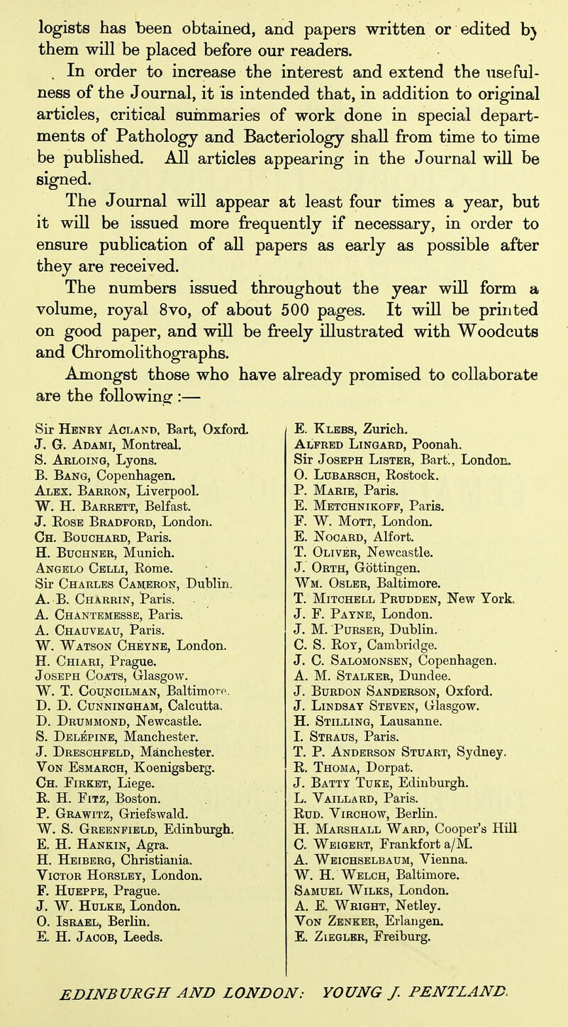 legists has been obtained, and papers written or edited b) them will be placed before our readers. . In order to increase the interest and extend the useful- ness of the Journal, it is intended that, in addition to original articles, critical suinmaries of work done in special depart- ments of Pathology and Bacteriology shall from time to time be published. All articles appearing in the Journal will be signed. The Journal will appear at least four times a year, but it will be issued more frequently if necessary, in order to ensure publication of all papers as early as possible after they are received. The numbers issued throughout the year will form a volume, royal 8vo, of about 500 pages. It will be printed on good paper, and will be freely illustrated with Woodcuts and Chromolithographs. Amongst those who have already promised to collaborate are the following::— Sir Henry Acland, Bart, Oxford. J. G. Adami, Montreal. S. Abloing, Lyons. B. Bang, Copenhagen. Alex. Babron, Liverpool. W. H. Barrett, Belfast. J. EosE Bradford, London. Ch. Bouchard, Paris. H. Buchner, Munich. Angelo Celli, Rome. Sir Charles Cameron, Dublin. A. B. Charrin, Paris. A. Chantembsse, Paris. A. Chauveau, Paris. W. Watson Cheyne, London. H. Chiari, Prague. Joseph Coats, Glasgow. W. T. Councilman, Baltimore. D. D. Cunningham, Calcutta. T>. Drummond, Newcastle. S. Delepinb, Manchester. J. Dresghfeld, Manchester. Von Esmarch, Koenigsherg. Ch. Firket, Liege. E. H. FiTz, Boston. P. Grawitz, Griefswald. W. S. Greenfield, Edinburgh. E. H. Hankin, Agra. H. Heiberg, Christiauia. Victor Horsley, London. F. HuEPPE, Prague. J. W. HuLKE, London. 0. Israel, Berlin. E. H. Jacob, Leeds. E. Klebs, Zurich. Alfbbd Lingabd, Poonah. Sir Joseph Lister, Bart!, London. 0. LuBARSCH, Eostock. P. Marie, Paris. E. Metchnikoff, Paris. F. W. Mott, London. E. ^TocABD, Alfort. T. Oliver, Newcastle. J. Orth, Gottingen. Wm. Oslbr, Baltimore. T. Mitchell Prddden, New York J. F. Payne, London. J. M. Purser, Dublin. C. S. Eoy, Cambridge. J. C. Salomonsbn, Copenhagen. A. M. Stalker, Dundee. J. BuRDON Sanderson, Oxford. J. Lindsay Steven, Glasgow. H. Stilling, Lausanne. 1. Straus, Paris. T. P. Anderson Stuart, Sydney. E. Thoma, Dorpat. J. Batty Tuee, Edinburgh. L. Vaillard, Paris. Eud. Virchow, Berlin. H. Marshall Ward, Cooper's HQl C. Weigert, Frankfort a/M. A. Weichselbaum, Vienna. W. H. Welch, Baltimore. Samuel Wilks, London. A. E. Wright, Netley. Von Zenker, Erlangen. E. ZiEGLER, Freiburg.