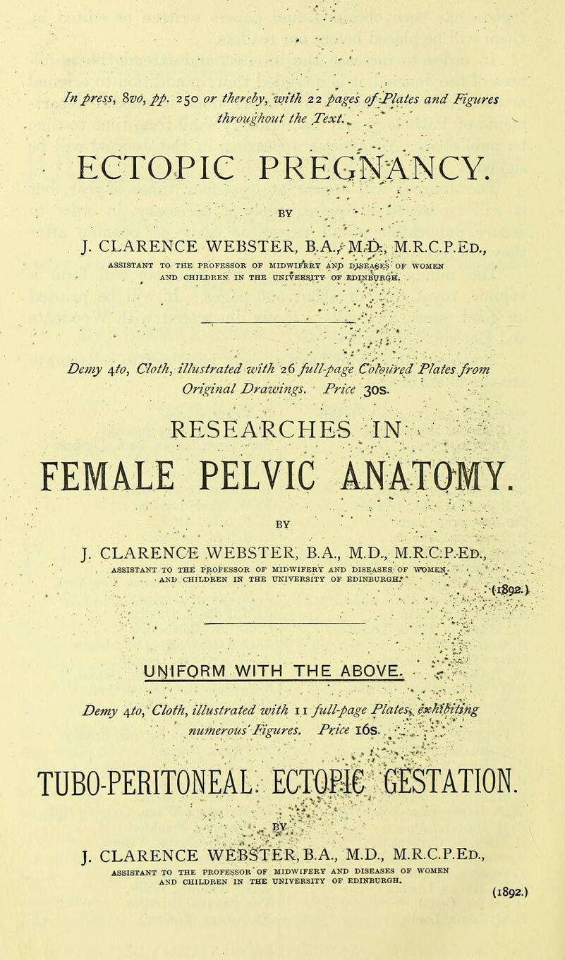 In press ^ Zvo, pp. 2^0 or thereby,with 22 pages of-Plates and Figures throughout the Text. ^ ' '' '. v ECTOPIC PREGNANCY. J. CLARENCE WEBSTER, B.A./-M,t)te,: •M.R.C.P.Ed., ASSISTANT TO THE PROFESSOR OF MIDWIi'eBT ANp DJBEAgES'OF WOMEN AND CHILDREN IN THE (JNIVERyTY OF EDINB'WRQH. . Demy \to, Cloth, illustrated with 26 full-page Coloured Plates froin Original Drawings. Price 30S. ; RESEARCHES ;IN-^- y : FEMALE PELVIC ANATOMY. . . . • ■ BY ■ ' '■ . j. CLARENCE WEBSTER, B.A., M.D,, M.R.C:P.Ed., ASSISTANT TO THE PpotESSOK OF MIDWIFERY AND DISEASES; OF WOMEN • - • ■ ' • ' • AND CHILDREN IN THE UNIVERSITY OF EDINBUSOHf ' ,■■ ■ , • . . : (iS92-> UNIFORM WITH THE ABOVE. . vJf J Demy /^to,'Cloth, illustrated with 11 full-page Plates^JxMSiting ■ ' numerous Figures, Price i6s..J'S.i..':K' ' TUBO-PERITONEAL; E(OTr iSsTATION. BY -; ,- J. CLARENCE WE^BSTER, B.A., M.D., M.R.C.REd., ASSISTANT TO THE PROFESSOR'OF MIDWIFERY AND DISEASES OF WOMEN AND CHILDREN IN THE UNIVERSITY OF EDINEUROH. (1892.)