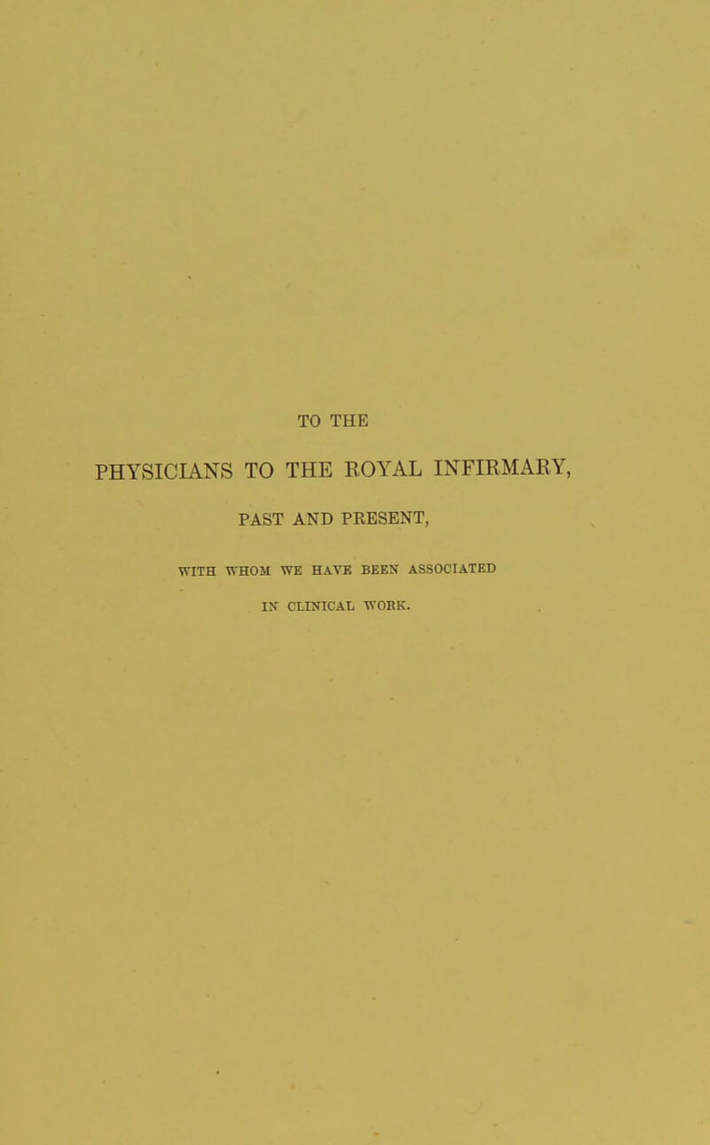 TO THE PHYSICIANS TO THE EOYAL INFIRMARY, PAST AND PRESENT, WITH WHOM WE HAVE BEEN ASSOCIATED IN CLINICAL WORK.