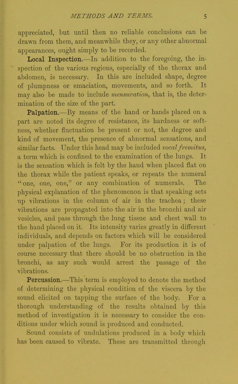 aj^preciated, but until then no reliable conclusions can be drawai from them, and meanwhile they, or any other abnormal appearances, ought simply to be recorded. Local Inspection.—In addition to the foregoing, the in- spection of the various regions, especially of the thorax and abdomen, is necessary. In this are included shape, degree of plumpness or emaciation, movements, and so forth. It may also be made to include mmmration, that is, the deter- mination of the size of the part. Palpation,—By means of the hand or hands placed on a part are noted its degree of resistance, its hardness or soft- ness, whether fluctuation be present or not, the degree and kind of movement, the presence of abnormal sensations, and similar facts. Under this head may be included vocal fremitus, a term which is confined to the examination of the lungs. It is the sensation which is felt by the hand when placed flat on the thorax while the patient speaks, or repeats the numeral  one, one, one, or any combination of numerals. The physical explanation of the phenomenon is that speaking sets up vibrations in the column of air in the trachea; these vibrations are propagated into the air in the bronchi and air vesicles, and pass through the lung tissue and chest wall to the hand placed on it. Its intensity varies greatly in diff'erent individuals, and depends on factors which will be considered under palpation of the lungs. For its production it is of course necessary that there should be no obstruction in the bronchi, as any such would arrest the passage of the vibrations. Percussion.—This term is employed to denote the method of determining the physical condition of the viscera by the sound elicited on tapping the surface of the body. For a thorough understanding of the results obtained by this method of investigation it is necessary to consider the con- ditions under which sound is produced and conducted. Sound consists of undulations produced in a body which has been caused to vibrate. These are transmitted through