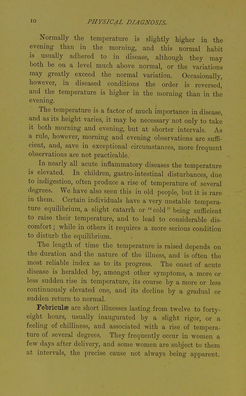 Normally the temperature is slightly higher in the evening than in the morning, and this normal habit is usually adhered to in disease, although they may both be on a level much above normal, or the variations may greatly exceed the normal variation. Occasionally, however, in diseased conditions the order is reversed, and the temperature is higher in the morning than in the evening. The temperature is a factor of much importance in disease, and as its height varies, it may be necessary not only to take it both morning and evening, but at shorter intervals. As a^ rule, however, morning and evening observations are suffi- cient, and, save in exceptional circumstances, more frequent observations are not practicable. In nearly all acute inflammatory diseases the temperature is elevated. In children, gastro-intestinal disturbances, due to indigestion, often produce a rise of temperature of several degrees. We have also seen this in old people, but it is rare m them. Certain individuals have a very unstable tempera- ture equilibrium, a slight catarrh or cold being sufficient to raise their temperature, and to lead to considerable dis- comfort ; while in others it requires a more serious condition to disturb the equilibrium. The length of time the temperature is raised depends on the duration and the nature of the illness, and is often the most reliable index as to its progress. The onset of acute disease is heralded by, amongst other symptoms, a more or less sudden rise in temperature, its course l3y a more or less continuously elevated one, and its decline by a gradual or sudden return to normal. Febriculse are short illnesses lasting from twelve to forty- eight hours, usually inaugurated by a slight rigor, or a feeling of chilliness, and associated with a rise of tempera- ture of several degrees. They frequently occur in women a few days after delivery, and some women are subject to them at intervals, the precise cause not always being apparent.
