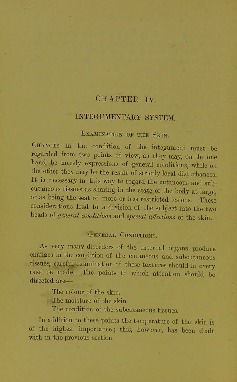 INTEGUMENTARY SYSTEM. Examination of the Skin. Changes in the condition of the integument must be regarded from two points of view, as they may, on the one hand, be merely expressions of general conditions, while on the other they may be the result of strictly local disturbances. It is necessary in this way to regard the cutaneous and sub- cutaneous tissues as sharing in the state of the body at large, or as being the seat of more or less restricted lesions. These considerations lead to a division of the subject into the two heads of general conditions and special affections of the skin. General Conditions. As very many disorders of the internal organs produce changes in the condition of the cutaneous and subcutaneous tissues, carefu^.examination of these textures should in every case be made. The points to which attention should be directed are— The colour of the skin. The moisture of the skin. The condition of the subcutaneous tissues. In addition to these points the temperature of the skin is of the highest importance; this, however, has been dealt with in the previous section.