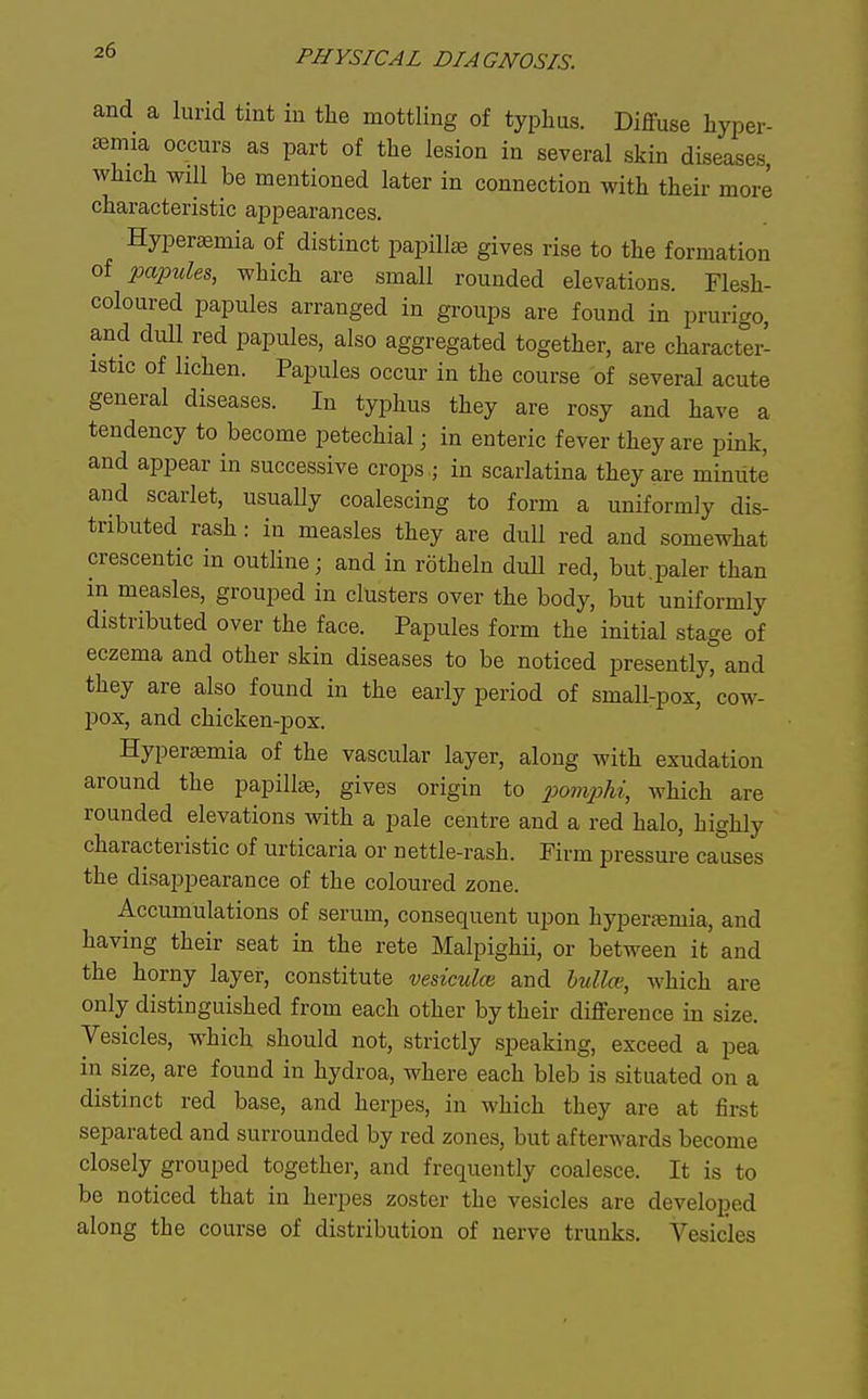 and a lurid tint in the mottling of typhus. Diffuse hyper- semia occurs as part of the lesion in several skin diseases, which will be mentioned later in connection with their more characteristic appearances. Hyperaemia of distinct papillae gives rise to the formation of papules, which are small rounded elevations. Flesh- coloured papules arranged in groups are found in prurigo, and dull red papules, also aggregated together, are character- istic of lichen. Papules occur in the course of several acute general diseases. In typhus they are rosy and have a tendency to become petechial; in enteric fever they are pink, and appear in successive crops ,; in scarlatina they are minute and scarlet, usually coalescing to form a uniformly dis- tributed rash: in measles they are dull red and somewhat crescentic in outline; and in rotheln dull red, but.paler than in measles, grouped in clusters over the body, but uniformly distributed over the face. Papules form the initial stage of eczema and other skin diseases to be noticed presently, and they are also found in the early period of small-pox, cow- pox, and chicken-pox. Hyperajmia of the vascular layer, along with exudation around the papillae, gives origin to iMmpU, which are rounded elevations with a pale centre and a red halo, highly characteristic of urticaria or nettle-rash. Firm pressure causes the disappearance of the coloured zone. Accumulations of serum, consequent upon hypertemia, and having their seat in the rete Malpighii, or between it and the horny layer, constitute vesiculcn and hullce, which are only distinguished from each other by their difference in size. Vesicles, which should not, strictly speaking, exceed a pea in size, are found in hydroa, where each bleb is situated on a distinct red base, and herpes, in which they are at first separated and surrounded by red zones, but afterwards become closely grouped together, and frequently coalesce. It is to be noticed that in herpes zoster the vesicles are developed along the course of distribution of nerve trunks. Vesicles