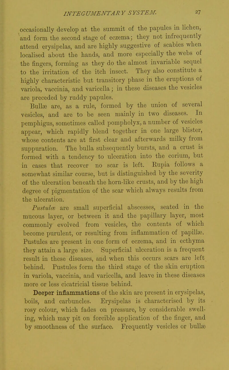 occasionally develop at the summit of the papules in lichen, and form the second stage of eczema; they not infrequently attend erysipelas, and are highly suggestive of scabies when localised about the hands, and more especially the webs of the fingers, forming as they do the almost invariable sequel to the irritation of the itch insect. They also constitute a highly characteristic but transitory phase in the eruptions of variola, vaccinia, and varicella; in these diseases the vesicles are preceded by ruddy papules. Bulte are, as a rule, formed by the union of several vesicles, and are to be seen mainly in two diseases. In pemphigus, sometimes called pompholyx, a number of vesicles appear, which rapidly blend together in one large blister, whose contents are at first clear and afterwards milky from suppuration. The bulla subsequently bursts, and a crust is formed with a tendency to ulceration into the corium, but in cases that recover no scar is left. Eupia follows a somewhat similar course, but is distinguished by the severity of the ulceration beneath the horn-like crusts, and by the high degree of pigmentation of the scar which always results from the ulceration. Pustulce are small superficial abscesses, seated in the mucous layer, or between it and the papillary layer, most commonly evolved from vesicles, the contents of which become purulent, or resiilting from inflammation of papillcB. Pustules are present in one form of eczema, and in ecthyma they attain a large size. Superficial ulceration is a frequent result in these diseases, and when this occurs scars are left behind. Pustules form the third stage of the skin eruption in variola, vaccinia, and varicella, and leave in these diseases more or less cicatricial tissue behind. Deeper inflammations of the skin are present in erysipelas, boils, and carbuncles. Erysipelas is characterised by its rosy colour, which fades on pressure, by considerable swell- ing, which may pit on forcible application of the finger, and by smoothness of the surface. Frequently vesicles or bullai