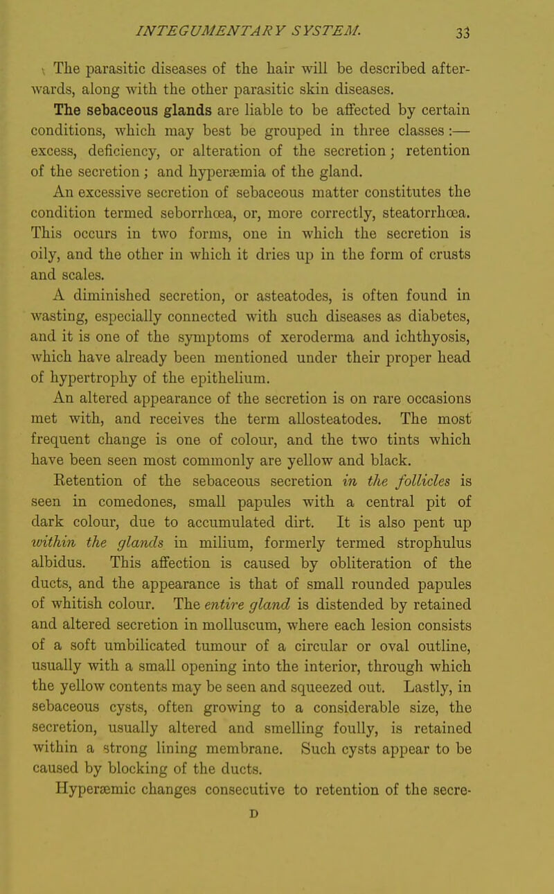 ; Tlie parasitic diseases of the hair will be described after- wards, along with the other parasitic skin diseases. The sebaceous glands are liable to be affected by certain conditions, which may best be grouj)ed in three classes:— excess, deficiency, or alteration of the secretion j retention of the secretion ; and hypersemia of the gland. An excessive secretion of sebaceous matter constitutes the condition termed seborrhoea, or, more correctly, steatorrhoea. This occurs in two forms, one in which the secretion is oily, and the other in which it dries up in the form of crusts and scales. A diminished secretion, or asteatodes, is often found in wasting, especially connected with such diseases as diabetes, and it is one of the symptoms of xeroderma and ichthyosis, Avhich have already been mentioned under their proper head of hypertrophy of the epithelium. An altered appearance of the secretion is on rare occasions met with, and receives the term allosteatodes. The most frequent change is one of colour, and the two tints which have been seen most commonly are yellow and black. Ketention of the sebaceous secretion in the follicles is seen in comedones, small papules with a central pit of dark colour, due to accumulated dirt. It is also pent up tvithin the (/lands in milium, formerly termed strophulus albidus. This affection is caused by obliteration of the ducts, and the appearance is that of small rounded papules of whitish colour. The entire gland is distended by retained and altered secretion in moUuscum, where each lesion consists of a soft umbilicated tumour of a circular or oval outline, usually with a small opening into the interior, through which the yellow contents may be seen and squeezed out. Lastly, in sebaceous cysts, often growing to a considerable size, the secretion, usually altered and smelling foully, is retained within a strong lining membrane. Such cysts appear to be caused by blocking of the ducts. Hyperaemic changes consecutive to retention of the secre-