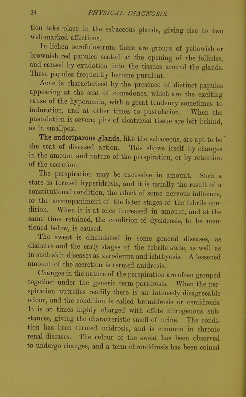 tion take place in the sebaceous glands, giving rise to two well-marked alFections. In lichen scrofulosorum there are groui)s of yellowish or brownish red papules seated at the opening of the follicles, and caused by exudation into the tissues around the glands. These papules frequently become purulent. Acne is characterised by the presence of distinct papules appearing at the seat of comedones, which are the exciting cause of the hyperasmia, with a great tendency sometimes to induration, and at other times to pustulation. When the pustulation is severe, pits of cicatricial tissue are left behind, as in smallpox. The sudoriparous glands, like the sebaceous, are apt to be' the seat of diseased action. This shows itself by changes in the amount and nature of the perspiration, or by retention of the secretion. The perspiration may be excessive in amount. Such a state is termed hyperidrosis, and it is usually the result of a constitutional condition, the effect of some nervous influence, or the accompaniment of the later stages of the febrile con- dition. When it is at once increased in amount, and at the same time retained, the condition of dysidrosis, to be men- tioned below, is caused. The sweat is diminished in some general diseases, as diabetes and the early stages of the febrile state, as well as in such skin diseases as xeroderma and ichthyosis. A lessened amount of the secretion is termed anidrosis. Changes in the nature of the perspiration are often grouped together under the generic term paridrosis. When the per- spiration putrefies readily there is an intensely disagreeable odour, and the condition is called bromidrosis or osmidrosis. It is at times highly charged with effete nitrogenous sub- stances, giving the characteristic smell of urine. The condi- tion has been termed uridrosis, and is common in chronic renal diseases. The colour of the sweat has been observed to undergo changes, and a term chromidrosis has been coined