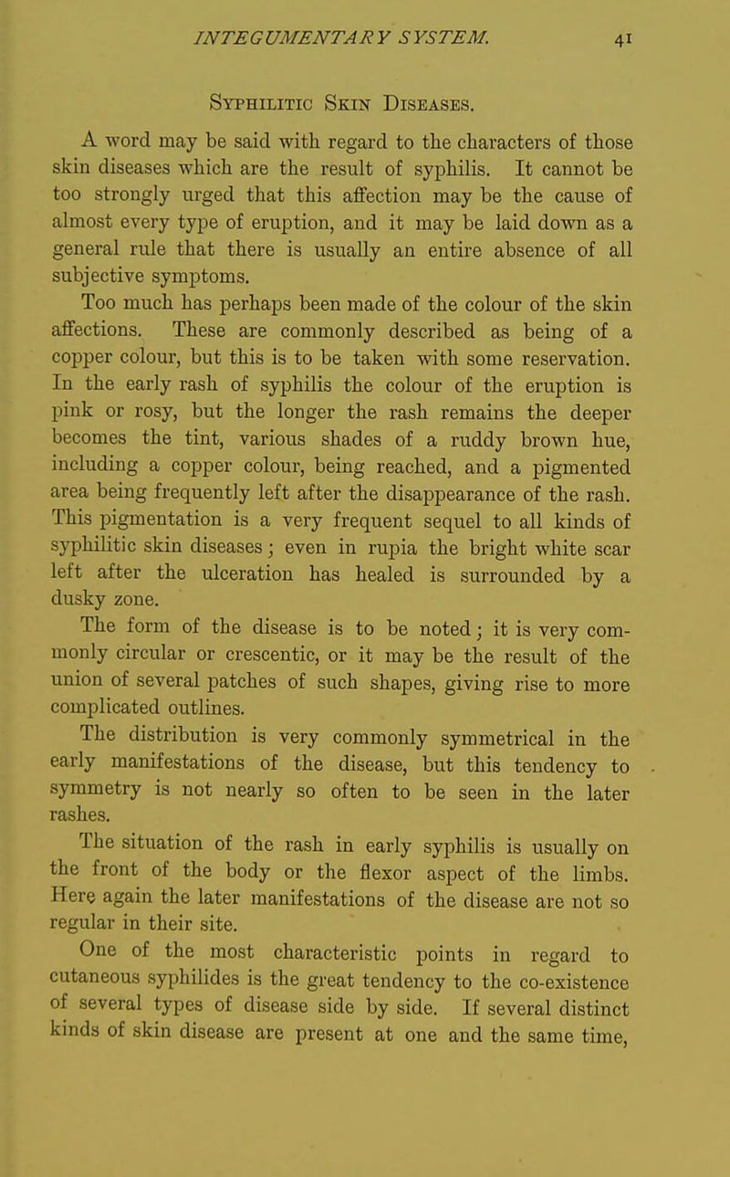 Syphilitic Skin Diseases. A word may be said with regard to the characters of those skin diseases which are the result of syphilis. It cannot be too strongly urged that this affection may be the cause of almost every tyjje of eruption, and it may be laid down as a general rule that there is usually an entire absence of all subjective symptoms. Too much has perhaps been made of the colour of the skin affections. These are commonly described as being of a copper colour, but this is to be taken with some reservation. In the early rash of syphilis the colour of the eruption is pink or rosy, but the longer the rash remains the deeper becomes the tint, various shades of a ruddy brown hue, including a copper colour, being reached, and a pigmented area being frequently left after the disappearance of the rash. This pigmentation is a very frequent sequel to all kinds of syphilitic skin diseases j even in rupia the bright white scar left after the ulceration has healed is surrounded by a dusky zone. The form of the disease is to be noted; it is very com- monly circular or crescentic, or it may be the result of the union of several patches of such shapes, giving rise to more complicated outlines. The distribution is very commonly symmetrical in the early manifestations of the disease, but this tendency to symmetry is not nearly so often to be seen in the later rashes. The situation of the rash in early syphilis is usually on the front of the body or the flexor aspect of the limbs. Here again the later manifestations of the disease are not so regular in their site. One of the most characteristic points in regard to cutaneous syphilides is the great tendency to the co-existence of several types of disease side by side. If several distinct kinds of skin disease are present at one and the same time,