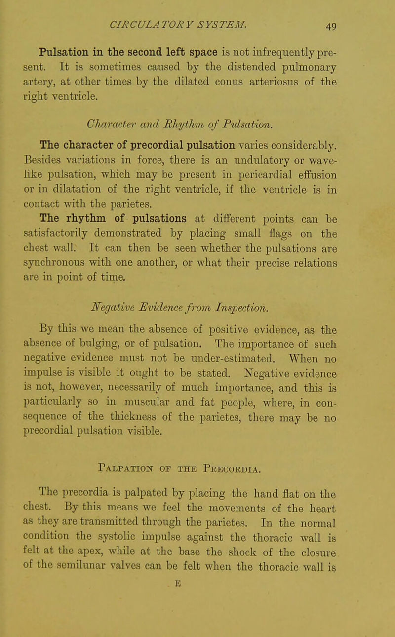 Pulsation in the second left space is not infrequently pre- sent. It is sometimes caused by the distended pulmonary artery, at other times by the dilated conus arteriosus of the right ventricle. Character and Rhythm of Ptdsation. The character of precordial pulsation varies considerably. Besides variations in force, there is an undu.latory or wave- like pulsation, which may be present in pericardial effusion or in dilatation of the right ventricle, if the ventricle is in contact with the jDarietes. The rhythm of pulsations at different points can be satisfactorily demonstrated by placing small flags on the chest wall. It can then be seen whether the pulsations are synchronous with one another, or what their precise relations are in point of tirae. Negative Evidence from Inspection. By this we mean the absence of positive evidence, as the absence of bulging, or of pulsation. The importance of such negative evidence must not be under-estimated. When no impulse is visible it ought to be stated. Negative evidence is not, however, necessarily of much importance, and this is particularly so in muscular and fat people, where, in con- sequence of the thickness of the parietes, there may be no precordial pulsation visible. Palpation of the Pkecoedia. The precordia is palpated by placing the hand flat on the chest. By this means we feel the movements of the heart as they are transmitted through the parietes. In the normal condition the systolic impulse against the thoracic wall is felt at the apex, while at the base the shock of the closure of the semilunar valves can be felt when the thoracic wall is E