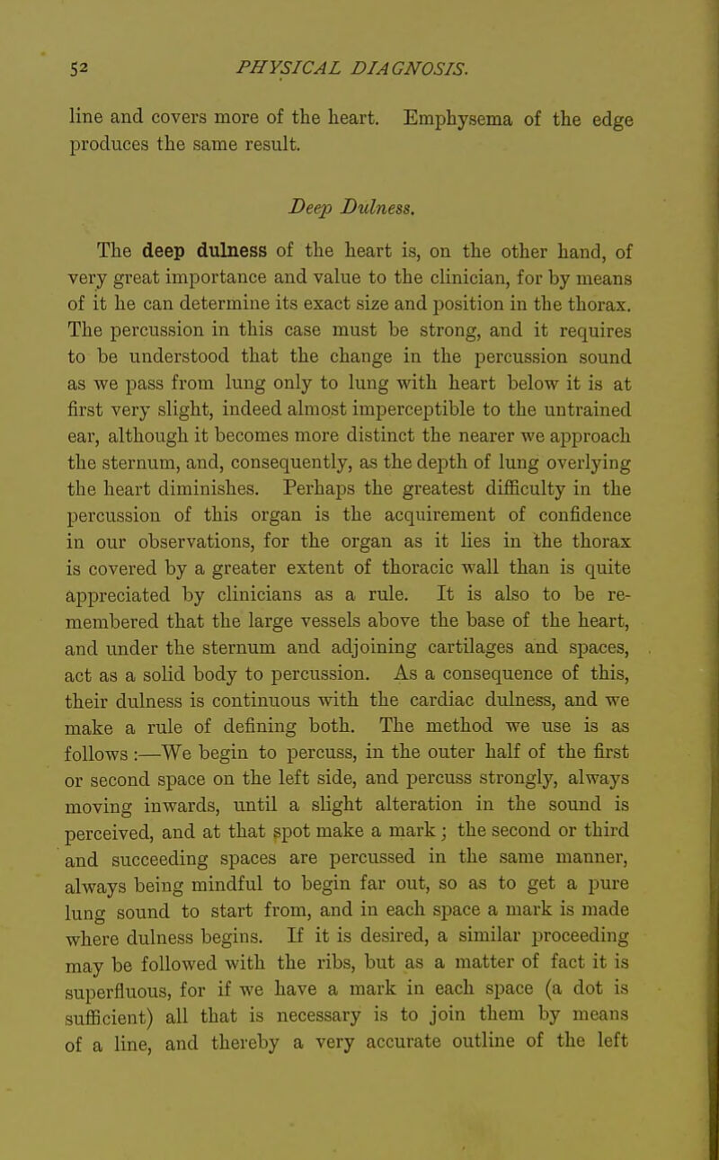 line and covers more of the heart. Emphysema of the edge produces the same result. Deep Dulness. The deep dulness of the heart is, on the other hand, of very great importance and value to the clinician, for by means of it he can determine its exact size and position in the thorax. The percussion in this case must be strong, and it requires to be understood that the change in the percussion sound as we pass from lung only to lung with heart below it is at first very slight, indeed almost imperceptible to the untrained ear, although it becomes more distinct the nearer we approach the sternum, and, consequently, as the depth of lung overlying the heart diminishes. Perhaps the greatest difficulty in the percussion of this organ is the acquirement of confidence in our observations, for the organ as it lies in the thorax is covered by a greater extent of thoracic wall than is quite appreciated by clinicians as a rule. It is also to be re- membered that the large vessels above the base of the heart, and under the sternum and adjoining cartilages and spaces, act as a solid body to percussion. As a consequence of this, their dulness is continuous with the cardiac dulness, and we make a rule of defining both. The method we use is as follows:—We begin to percuss, in the outer half of the first or second space on the left side, and percuss strongly, always moving inwards, until a slight alteration in the sound is perceived, and at that ^pot make a mark; the second or third and succeeding spaces are percussed in the same manner, always being mindful to begin far out, so as to get a pure lung sound to start from, and in each space a mark is made where dulness begins. If it is desired, a similar proceeding may be followed with the ribs, but as a matter of fact it is superfluous, for if we have a mark in each space (a dot is sufficient) all that is necessary is to join them by means of a line, and thereby a very accurate outline of the left