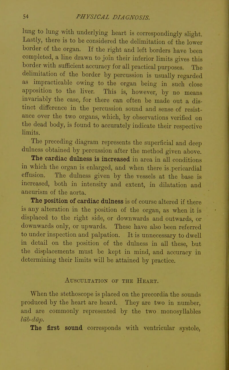 lung to lung with underlying heart is correspondingly slight. Lastly, there is to be considered the delimitation of the lower border of the organ. If the right and left borders have been completed, a line drawn to join their inferior limits gives this border with sufficient accuracy for all practical purposes. The delimitation of the border by percussion is usually regarded as impracticable owing to the organ being in such close apposition to the liver. This is, however, by no means invariably the case, for there can often be made out a dis- tinct difference in the percussion sound and sense of resist- ance over the two organs, which, by observations verified on the dead body, is found to accurately indicate their respective limits. The preceding diagram represents the superficial and deep dulness obtained by percussion after the method given above. The cardiac dulness is increased in area in all conditions in which the organ is enlarged, and when there is.pericardial effusion. The dulness given by the vessels at the base is increased, both in intensity and extent, in dilatation and aneurism of the aorta. The position of cardiac dulness is of course altered if there is any alteration in the position of the organ, as when it is displaced to the right side, or downwards and outwards, or downwards only, or upwards. These have also been referred to under inspection and palpation. It is unnecessary to dwell in detail on the position of the dulness in all these, but the displacements must be kept in mind, and accuracy in determining their limits will be attained by practice. Auscultation of the Heart. When the stethoscope is placed on the precordia the sounds produced by the heart are heard. They are two in number, and are commonly represented by the two monosyllables The first sound corresponds with ventricular systole.