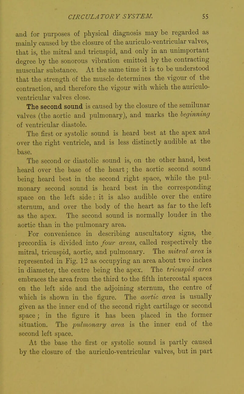 and for purposes of physical diagnosis may be regarded as mainly caused by tlie closure of the auriculo-ventricular valves, that is, the mitral and tricuspid, and only in an unimportant degree by the sonorous vibration emitted by the contracting muscular substance. At the same time it is to be understood that the strength of the muscle determines the vigour of the contraction, and therefore the vigour with which the auriculo- ventricular valves close. The second sound is caused by the closure of the semilunar valves (the aortic and pulmonary), and marks the heginning of ventricular diastole. The first or systolic sound is heard best at the apex and over the right ventricle, and is less distinctly audible at the base. The second or diastolic sound is, on the other hand, best heard over the base of the heart; the aortic second sound being heard best in the second right space, while the pul- monary second sound is heard best in the corresponding space on the left side: it is also audible over the entire sternum, and over the body of the heart as far to the left as the apex. The second sound is normally louder in the aortic than in the pulmonary area. For convenience in describing auscultatory signs, the precordia is divided into four areas, called respectively the mitral, tricuspid, aortic, and pulmonary. The mitral area is represented in Fig. 12 as occupying an area about two inches in diameter, the centre being the apex. The tricuspid area embraces the area from the third to the fifth intercostal spaces on the left side and the adjoining sternum, the centre of which is shown in the figure. The aortic area is usually given as the inner end of the second right cartilage or second space; in the figure it has been placed in the former situation. The pulmonary area is the inner end of the second left space. At the base the first or systolic sound is partly caused by the closure of the auriculo-ventricular valves, but in part