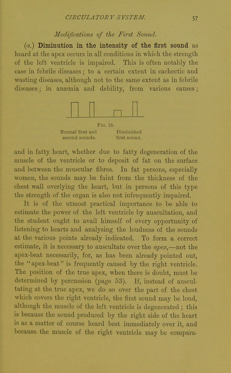 Modifications of the First Sound. (a.) Diminution in the intensity of the first sound as heard at the apes occurs in all conditions in which the strength of the left ventricle is impaired. This is often notably the case in febrile diseases; to a certain extent in cachectic and wasting diseases, although not to the same extent as in febrile diseases; in antemia and debility, from various causes; I I II nil Fio. 13. Nomial first and Diminished second sounds. first sound. and in fatty heart, whether due to fatty degeneration of the muscle of the ventricle or to deposit of fat on the surface and between the muscular fibres. In fat persons, especially women, the sounds may be faint from the thickness of the chest wall overlying the heart, but in persons of this type the strength of the organ is also not infrequently impaired. It is of the iitmost practical importance to be able to estimate the jDOwer of the left ventricle by auscultation, and the student ought to avail himself of every opportunity of listening'to hearts and analysing the loudness of the sounds at the various points already indicated. To form a correct estimate, it is necessary to auscultate over the a23ex,—not the apex-beat necessarily, for, as has been already pointed out, the apex-beat is frequently caused by the right ventricle. The position of the true apex, when there is doubt, must be determined by percussion (page 53). If, instead of auscul- tating at the true apex, we do so over the part of the chest which covers the right ventricle, the first sound may be loud, although the muscle of the left ventricle is degenerated; this is because the sound produced by the right side of the heart is as a matter of course heard best immediately over it, and because the muscle of the right ventricle may be compara-