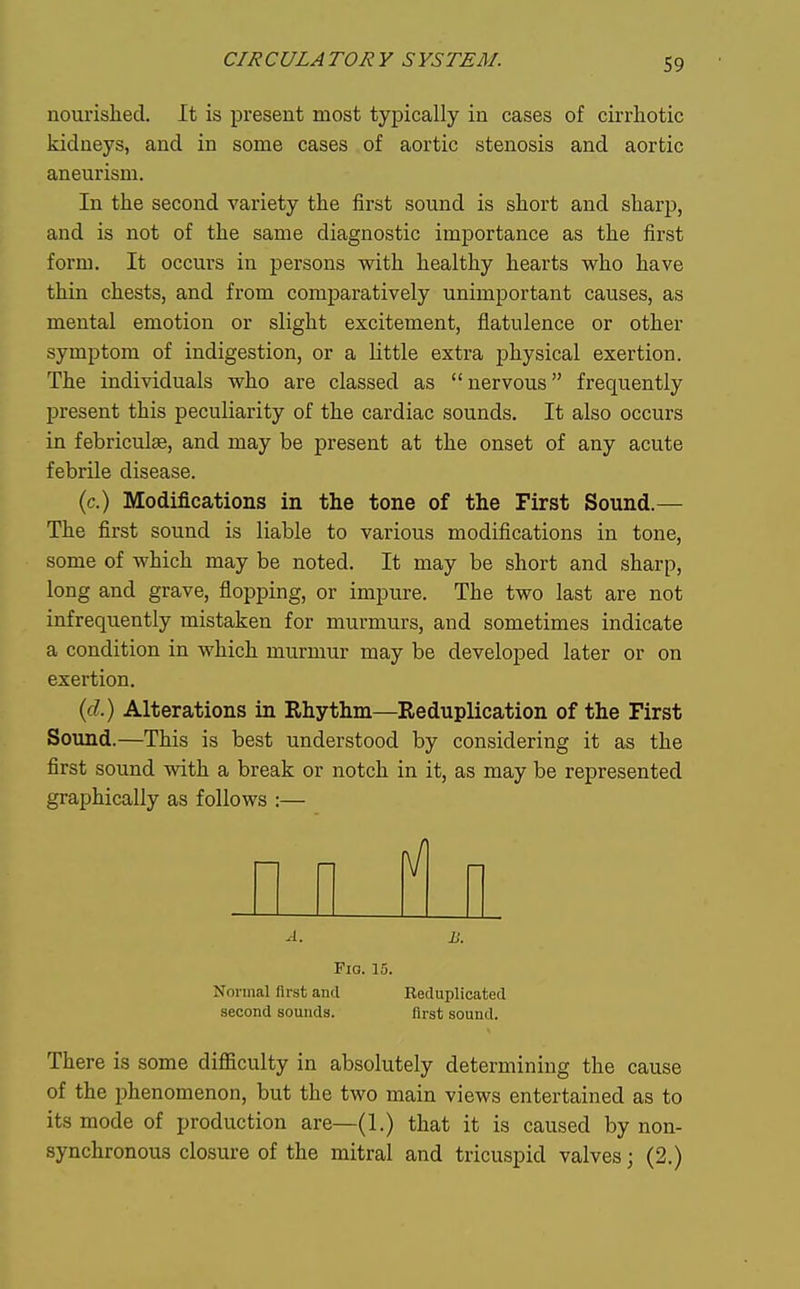 nourished. It is present most typically in cases of cirrhotic kidneys, and in some cases of aortic stenosis and aortic aneurism. In the second variety the first sound is short and sharji, and is not of the same diagnostic importance as the first form. It occurs in persons with healthy hearts who have thin chests, and from comparatively unimportant causes, as mental emotion or slight excitement, flatulence or other symptom of indigestion, or a little extra physical exertion. The individuals who are classed as nervous frequently present this peculiarity of the cardiac sounds. It also occurs in febriculae, and may be present at the onset of any acute febrile disease. (c.) Modifications in the tone of the First Sound.— The first sound is liable to various modifications in tone, some of which may be noted. It may be short and sharp, long and grave, flopping, or impure. The two last are not infrequently mistaken for murmurs, and sometimes indicate a condition in which murmur may be developed later or on exertion. (fZ.) Alterations in Rhythm—Reduplication of the First Sound.—This is best understood by considering it as the first sound with a break or notch in it, as may be represented graphically as follows :— A. B. Fio. 15. Normal first and Reduplicated second sounds. first sound. There is some difficulty in absolutely determining the cause of the phenomenon, but the two main views entertained as to its mode of production are—(1.) that it is caused by non- synchronous closure of the mitral and tricuspid valves; (2.)