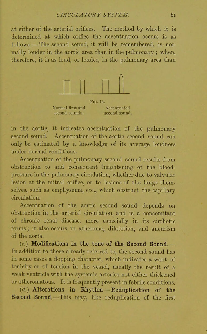 at either of the arterial orifices. The method by which it is determined at which orifice the accentuation occurs is as follows:—The second sound, it will be remembered, is nor- mally louder in the aortic area than in the pulmonary; when, therefore, it is as loud, or louder, in the pulmonary area than A Fio. 16. Normal first and Accentuated second sounds. second sound. in the aortic, it indicates accentuation of the pulmonary second sound. Accentuation of the aortic second sound can only be estimated by a knowledge of its average loudness under normal conditions. Accentuation of the pulmonary second sound results from obstruction to and consequent heightening of the blood- pressure in the pulmonary circulation, whether due to valvular lesion at the mitral orifice, or to lesions of the lungs them- selves, such as emphysema, etc., which obstruct the capillary circulation. Accentuation of the aortic second sound depends on obstruction in the arterial circulation, and is a concomitant of chronic renal disease, more especially in its cirrhotic forms; it also occurs in atheroma, dilatation, and aneurism of the aorta. (c.) Modifications in the tone of the Second Sound.— In addition to those already referred to, the second sound has in some cases a flopping character, which indicates a want of tonicity or of tension in the vessel, usually the result of a weak ventricle with the systemic arteries not either thickened or atheromatous. It is frequently present in febrile conditions. (d) Alterations in Rhythm—Reduplication of the Second Sound.—This may, like reduplication of the first