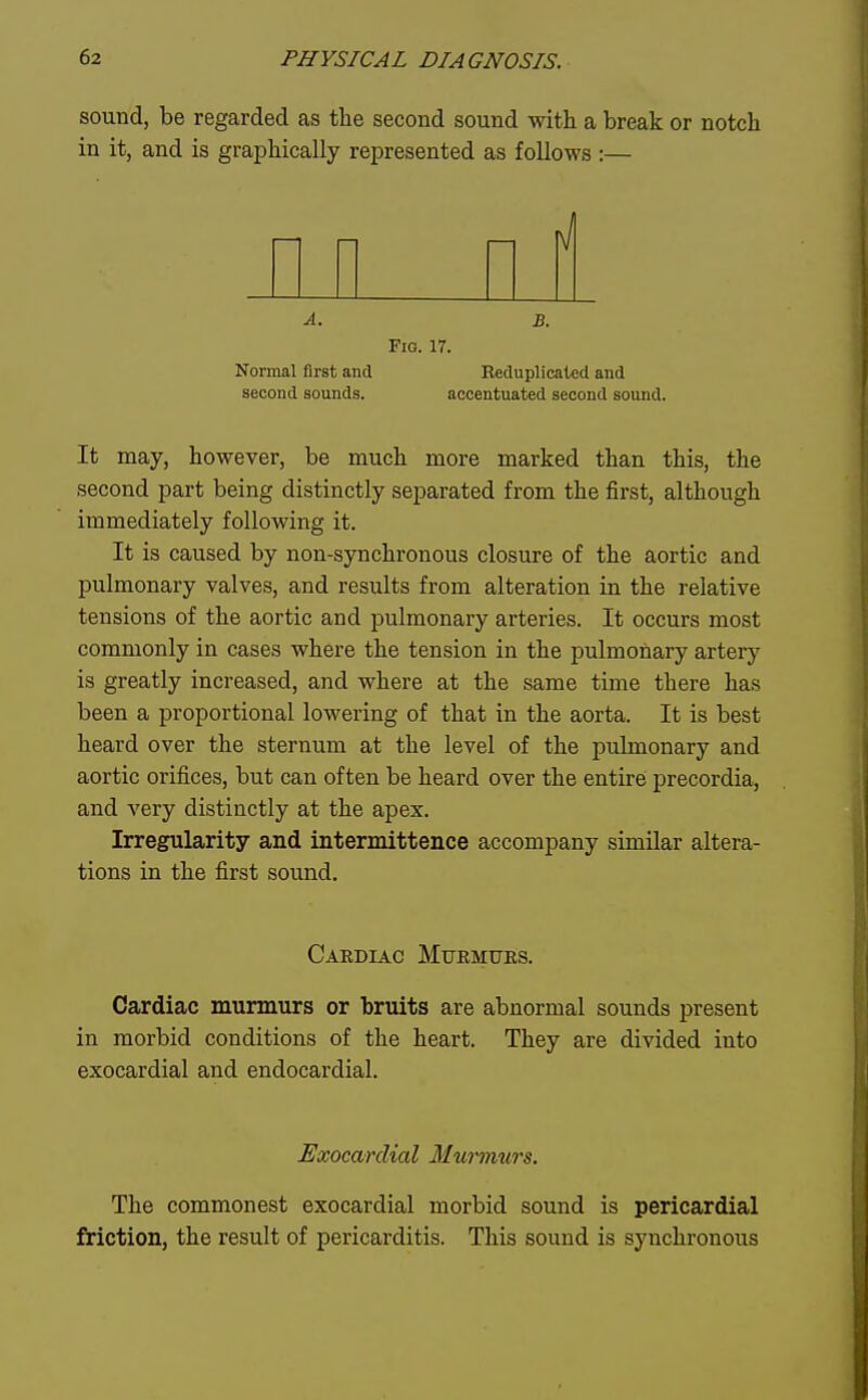 sound, be regarded as the second sound with a break or notch in it, and is graphically represented as follows :— A. B. Pig. 17. Normal first and Reduplicaled and second sounds. accentuated second sound. It may, however, be much more marked than this, the second part being distinctly separated from the first, although immediately following it. It is caused by non-synchronous closure of the aortic and pulmonary valves, and results from alteration in the relative tensions of the aortic and pulmonary arteries. It occurs most commonly in cases where the tension in the pulmonary artery is greatly increased, and where at the same time there has been a proportional lowering of that in the aorta. It is best heard over the sternum at the level of the pulmonary and aortic orifices, but can often be heard over the entire precordia, and very distinctly at the apex. Irregularity and intermittence accompany similar altera- tions in the first sound. Cakdiac Murmuks. Cardiac murmurs or bruits are abnormal sounds present in morbid conditions of the heart. They are divided into exocardial and endocardial. Exocarclial Mwmurs. The commonest exocardial morbid sound is pericardial friction, the result of pericarditis. This sound is synchronous