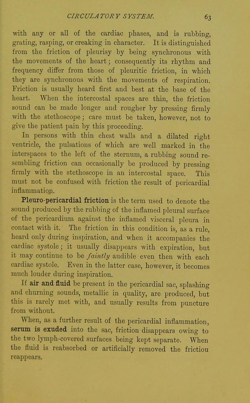 with any or all of the cardiac phases, and is rubbing, grating, rasping, or creaking in character. It is distinguished from the friction of pleurisy by being synchronous with the movements of the heart; consequently its rhythm and frequency diflfer from those of pleuritic friction, in which they are synchronous with the movements of respiration. Friction is usually heard first and best at the base of the heart. When the intercostal spaces are thin, the friction sound can be made longer and rougher by pressing firmly with the stethoscope; care must be taken, however, not to give the patient pain by this proceeding. In persons with thin chest walls and a dilated right ventricle, the pulsations of which are well marked in the interspaces to the left of the sternum, a rubbing sound re- sembling friction can occasionally be produced by pressing firmly with the stethoscope in an intercostal space. This must not be confused with friction the result of pericardial inflammation. Pleuro-pericardial friction is the term used to denote the sound produced by the rubbing of the inflamed pleural surface of the pericardium against the inflamed visceral pleura in contact with it. The friction in this condition is, as a rule, heard only during inspiration, and when it accompanies the cardiac systole; it usually disappears with expiration, but it may continue to be faintly audible even then with each cardiac systole. Even in the latter case, however, it becomes much louder during inspiration. If air and fluid be present in the pericardial sac, splashing and churning sounds, metallic in quality, are produced, but this is rarely met with, and usually results from puncture from without. When, as a further result of the pericardial inflammation, serum is exuded into the sac, friction disappears owing to the two lymph-covered surfaces being kept separate. When the fluid is reabsorbed or artificially removed the frictiou reappears.