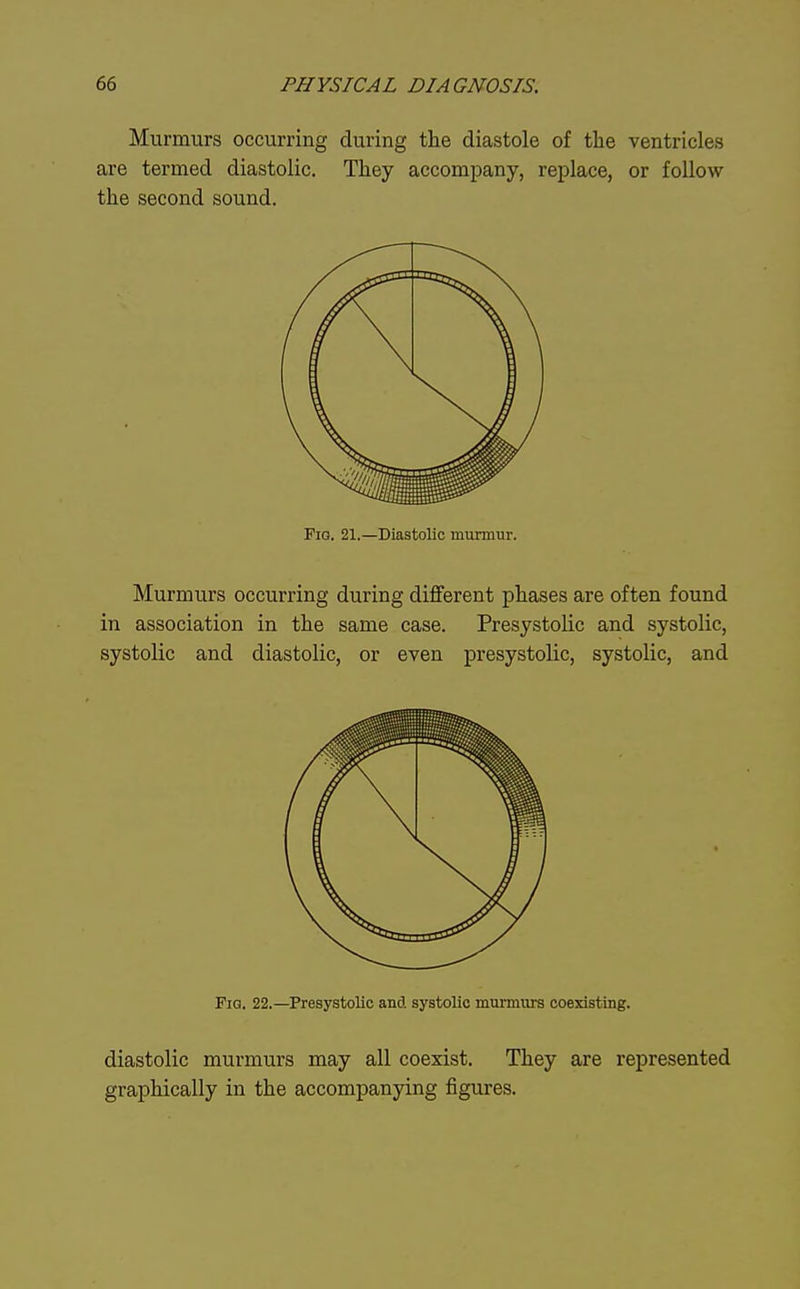 Murmurs occurring during the diastole of the ventricles are termed diastolic. They accompany, replace, or follow the second sound. Fig. 21.—Diastolic nmrmur. Murmurs occurring during different phases are often found in association in the same case. Presystolic and systolic, systolic and diastolic, or even presystolic, systolic, and Fig. 22.—Presystolic and systolic murmiirs coexisting. diastolic murmurs may all coexist. They are represented graphically in the accompanying figures.