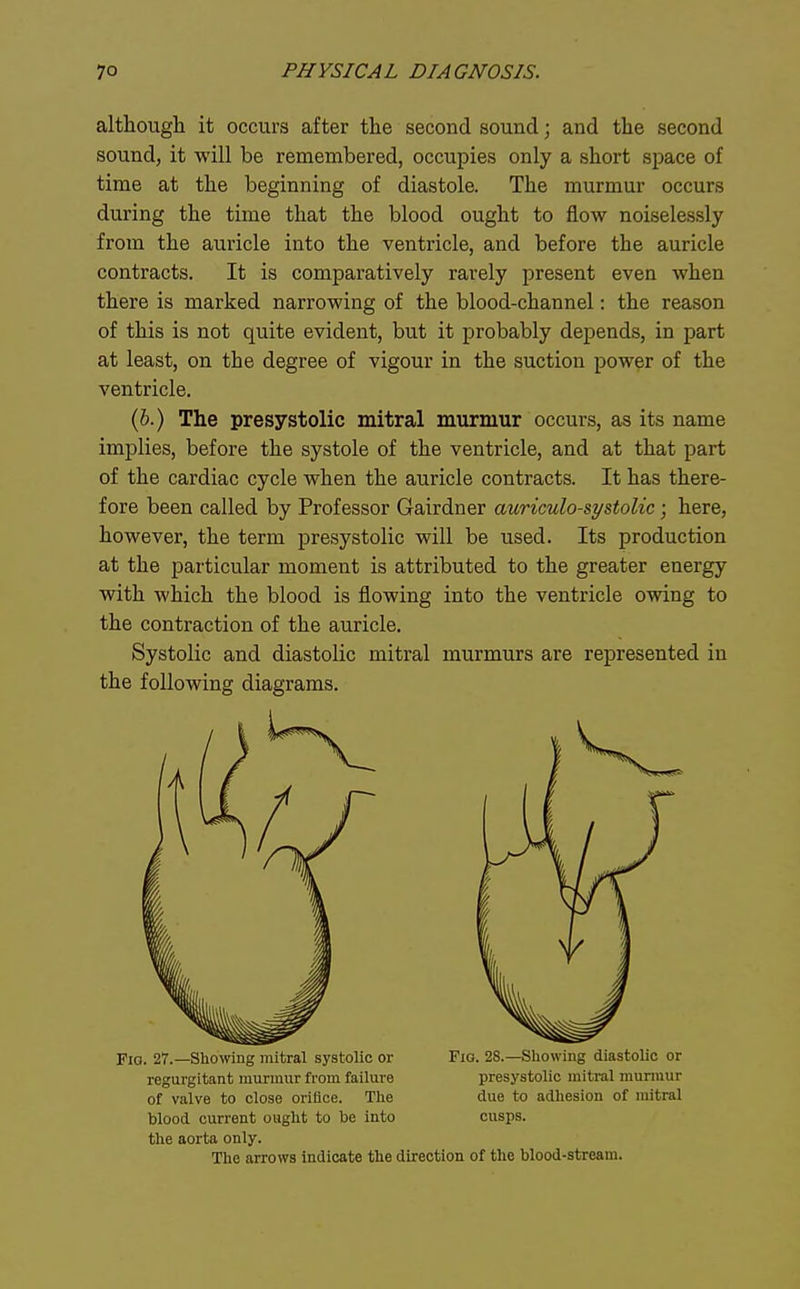although it occurs after the second sound; and the second sound, it will be remembered, occupies only a short space of time at the beginning of diastole. The murmur occurs during the time that the blood ought to flow noiselessly from the auricle into the ventricle, and before the auricle contracts. It is comparatively rarely present even when there is marked narrowing of the blood-channel: the reason of this is not quite evident, but it probably depends, in part at least, on the degree of vigour in the suction power of the ventricle. (6.) The presystolic mitral murmur occurs, as its name implies, before the systole of the ventricle, and at that part of the cardiac cycle when the auricle contracts. It has there- fore been called by Professor Gairdner auriculo-systolic; here, however, the term presystolic will be used. Its production at the particular moment is attributed to the greater energy with which the blood is flowing into the ventricle owing to the contraction of the auricle. Systolic and diastolic mitral murmurs are represented in the following diagrams. Fio. 27.—Showing mitral systolic or Fio. 2S.—Sliowiug diastolic or regurgitant murmur from failure presystolic mitral murmur of valve to close orifice. The due to adhesion of mitral blood current ought to be into cusps. the aorta only.